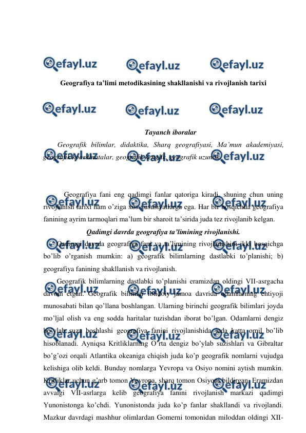  
 
 
 
 
 
Geografiya ta’limi metodikasining shakllanishi va rivojlanish tarixi 
 
 
 
Tayanch iboralar 
Geografik bilimlar, didaktika, Sharq geografiyasi, Ma’mun akademiyasi, 
geografik koordinatalar, geografik kenglik, geografik uzunlik. 
 
 
Geografiya fani eng qadimgi fanlar qatoriga kiradi, shuning chun uning 
rivojlanish tarixi ham o’ziga xos xususiyatlarga ega. Har bir bosqichda geografiya 
fanining ayrim tarmoqlari ma’lum bir sharoit ta’sirida juda tez rivojlanib kelgan. 
Qadimgi davrda geografiya ta’limining rivojlanishi. 
Qadimgi davrda geografiya fani va ta’limining rivojlanishini ikki bosqichga 
bo’lib o’rganish mumkin: a) geografik bilimlarning dastlabki to’planishi; b) 
geografiya fanining shakllanish va rivojlanish. 
Geografik bilimlarning dastlabki to’planishi eramizdan oldingi VII-asrgacha 
davom etgan. Geografik bilimlar ibtidoiy jamoa davrida odamlarning ehtiyoji 
munosabati bilan qo’llana boshlangan. Ularning birinchi geografik bilimlari joyda 
mo’ljal olish va eng sodda haritalar tuzishdan iborat bo’lgan. Odamlarni dengiz 
bo’ylab suza boshlashi geografiya fanini rivojlanishida juda katta omil bo’lib 
hisoblanadi. Ayniqsa Kritliklarning O’rta dengiz bo’ylab suzishlari va Gibraltar 
bo’g’ozi orqali Atlantika okeaniga chiqish juda ko’p geografik nomlarni vujudga 
kelishiga olib keldi. Bunday nomlarga Yevropa va Osiyo nomini aytish mumkin. 
Kritliklar uchun g’arb tomon Yevropa, sharq tomon Osiyoni bildirgan. Eramizdan 
avvalgi VII-asrlarga kelib geografiya fanini rivojlanish markazi qadimgi 
Yunonistonga ko’chdi. Yunonistonda juda ko’p fanlar shakllandi va rivojlandi. 
Mazkur davrdagi mashhur olimlardan Gomerni tomonidan miloddan oldingi XII-
