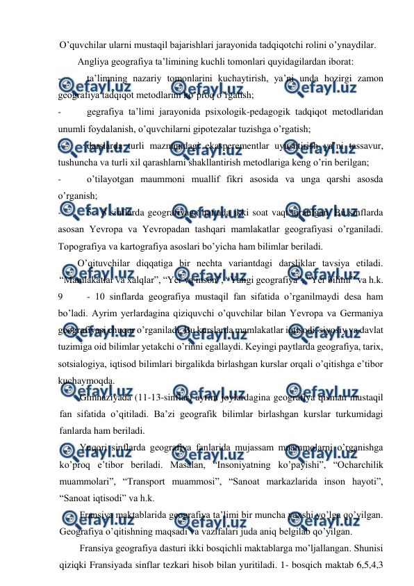  
 
O’quvchilar ularni mustaqil bajarishlari jarayonida tadqiqotchi rolini o’ynaydilar. 
Angliya geografiya ta’limining kuchli tomonlari quyidagilardan iborat: 
- 
ta’limning nazariy tomonlarini kuchaytirish, ya’ni unda hozirgi zamon 
geografiya tadqiqot metodlarini ko’proq o’rgatish; 
- 
gegrafiya ta’limi jarayonida psixologik-pedagogik tadqiqot metodlaridan 
unumli foydalanish, o’quvchilarni gipotezalar tuzishga o’rgatish; 
- 
darslarda turli mazmundagi ekasperementlar uyushtirish ya’ni tassavur, 
tushuncha va turli xil qarashlarni shakllantirish metodlariga keng o’rin berilgan; 
- 
o’tilayotgan maummoni muallif fikri asosida va unga qarshi asosda 
o’rganish; 
- 
5 - 8 sinflarda geografiyaga haftada ikki soat vaqt ajratilgan. Bu sinflarda 
asosan Yevropa va Yevropadan tashqari mamlakatlar geografiyasi o’rganiladi. 
Topografiya va kartografiya asoslari bo’yicha ham bilimlar beriladi. 
O’qituvchilar diqqatiga bir nechta variantdagi darsliklar tavsiya etiladi. 
“Mamlakatlar va xalqlar”, “Yer va inson”, “Yangi geografiya”, “Yer bilimi” va h.k. 
9 
- 10 sinflarda geografiya mustaqil fan sifatida o’rganilmaydi desa ham 
bo’ladi. Ayrim yerlardagina qiziquvchi o’quvchilar bilan Yevropa va Germaniya 
geografiyasi chuqur o’rganiladi. Bu kurslarda mamlakatlar iqtisodi, siyosiy va davlat 
tuzimiga oid bilimlar yetakchi o’rinni egallaydi. Keyingi paytlarda geografiya, tarix, 
sotsialogiya, iqtisod bilimlari birgalikda birlashgan kurslar orqali o’qitishga e’tibor 
kuchaymoqda. 
Gimnaziyada (11-13-sinflar) ayrim joylardagina geografiya qisman mustaqil 
fan sifatida o’qitiladi. Ba’zi geografik bilimlar birlashgan kurslar turkumidagi 
fanlarda ham beriladi. 
Yuqori sinflarda geografiya fanlarida mujassam muammolarni o’rganishga 
ko’proq e’tibor beriladi. Masalan, “Insoniyatning ko’payishi”, “Ocharchilik 
muammolari”, “Transport muammosi”, “Sanoat markazlarida inson hayoti”, 
“Sanoat iqtisodi” va h.k. 
Fransiya maktablarida geografiya ta’limi bir muncha yaxshi yo’lga qo’yilgan. 
Geografiya o’qitishning maqsadi va vazifalari juda aniq belgilab qo’yilgan. 
Fransiya geografiya dasturi ikki bosqichli maktablarga mo’ljallangan. Shunisi 
qiziqki Fransiyada sinflar tezkari hisob bilan yuritiladi. 1- bosqich maktab 6,5,4,3 
