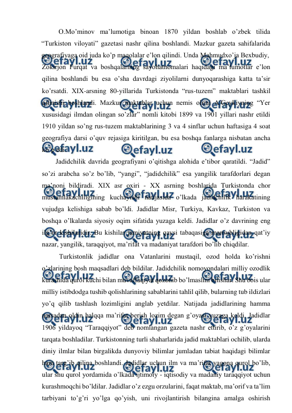  
 
O.Mo’minov ma’lumotiga binoan 1870 yildan boshlab o’zbek tilida 
“Turkiston viloyati” gazetasi nashr qilina boshlandi. Mazkur gazeta sahifalarida 
geografiyaga oid juda ko’p maqolalar e’lon qilindi. Unda Mahmudxo’ja Bexbudiy, 
Zokirjon Furqat va boshqalarning sayohatnomalari haqidagi ma’lumotlar e’lon 
qilina boshlandi bu esa o’sha davrdagi ziyolilarni dunyoqarashiga katta ta’sir 
ko’rsatdi. XIX-arsning 80-yillarida Turkistonda “rus-tuzem” maktablari tashkil 
qilinishi boshlandi. Mazkur maktablar uchun nemis olimi A.Geykiyning “Yer 
xususidagi ilmdan olingan so’zlar” nomli kitobi 1899 va 1901 yillari nashr etildi 
1910 yildan so’ng rus-tuzem maktablarining 3 va 4 sinflar uchun haftasiga 4 soat 
geografiya darsi o’quv rejasiga kiritilgan, bu esa boshqa fanlarga nisbatan ancha 
ko’p edi. 
Jadidchilik davrida geografiyani o’qitishga alohida e’tibor qaratildi. “Jadid” 
so’zi arabcha so’z bo’lib, “yangi”, “jadidchilik” esa yangilik tarafdorlari degan 
ma’noni bildiradi. XIX asr oxiri - XX asrning boshlarida Turkistonda chor 
mustamlakachiligining kuchayishi natijasida o’lkada jadidchilik harakatining 
vujudga kelishiga sabab bo’ldi. Jadidlar Misr, Turkiya, Kavkaz, Turkiston va 
boshqa o’lkalarda siyosiy oqim sifatida yuzaga keldi. Jadidlar o’z davrining eng 
ilg’or kishilaridir. Bu kishilar jamiyatning qaysi tabaqasiga mansubligidan qat’iy 
nazar, yangilik, taraqqiyot, ma’rifat va madaniyat tarafdori bo’lib chiqdilar. 
Turkistonlik jadidlar ona Vatanlarini mustaqil, ozod holda ko’rishni 
o’zlarining bosh maqsadlari deb bildilar. Jadidchilik nomoyondalari milliy ozodlik 
kurashida qurol kuchi bilan muvaffaqiyat qozonib bo’lmaslini bilishar. Shu bois ular 
milliy istibdodga tushib qolishlarining sabablarini tahlil qilib, bularning tub ildizlari 
yo’q qilib tashlash lozimligini anglab yetdilar. Natijada jadidlarining hamma 
narsadan oldin halqqa ma’rifat berish lozim degan g’oyasi yuzaga keldi. Jadidlar 
1906 yildayoq “Taraqqiyot” deb nomlangan gazeta nashr ettirib, o’z g’oyalarini 
tarqata boshladilar. Turkistonning turli shaharlarida jadid maktablari ochilib, ularda 
diniy ilmlar bilan birgalikda dunyoviy bilimlar jumladan tabiat haqidagi bilimlar 
ham targ’ib qilina boshlandi. Jadidlar uchun ilm va ma’rifat yagona qurol bo’lib, 
ular shu qurol yordamida o’lkada ijtimoiy - iqtisodiy va madaniy taraqqiyot uchun 
kurashmoqchi bo’ldilar. Jadidlar o’z ezgu orzularini, faqat maktab, ma’orif va ta’lim 
tarbiyani to’g’ri yo’lga qo’yish, uni rivojlantirish bilangina amalga oshirish 
