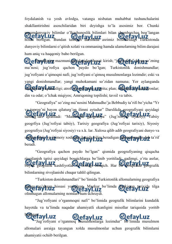  
 
foydalanish va yosh avlodga, vatanga nisbatan muhabbat tushunchalarini 
shakllantirishni asoschilaridan biri deyishga to’la asosimiz bor. Chunki 
umumdunyoviy bilimlar o’lkashunoslik bilimlari bilan chambarchas bog’langan 
holda berilgan. Bundan tashqari darslikda asrimiz boshlaridagi Turkistonda 
dunyoviy bilimlarni o’qitish xolati va ommaning hamda ulamolarning bilim darajasi 
ham aniq va haqqoniy baho berilgan. 
Darslikning mazmuni quyidagidan iborat: kirish; “jug’rofiya” degan so’zning 
ma’nosi; jug’rofiya qachon paydo bo’lgan; Turkistonlik donishmandlar; 
jug’rofiyani o’qimoqni nafi; jug’rofiyani o’qimoq musulmonlarga lozimdir; eski va 
yangi donishmandlar; yangi muhokamani so’zidan namuna; Yer aylanganda 
ustidagilar yiqilmasligi; atrof; jixoyati asliya; harita; plan; xukumat va xukumronlar; 
din va odat; o’lchak miqiyos; Amriqoning topilishi; tavsil va tabix. 
“Geografiya” so’zing ma’nosini Mahmudho’ja Bebbudiy ta’rifi bo’yicha “Yr 
va tuprog’ni bayon qilaturg’on ilimni aytadur” Darslikda geografiyani quyidagi 
tarmog’lari ajratiladi: “Matematik geografiya” (Jug’rofiyai riyoziy), Tabiiy 
geogrfiya (Jug’rofiyai tabiiy), Tarixiy geografiya (Jug’rofiyai tarixiy), Siyosiy 
geografiya (Jug’rofiyai siyosiy) va x.k. lar. Xulosa qilib adib geografiyani dunyo va 
undagi tabiiy va ijtimoiy xodisalar haqida bilim beradigan jahonnomadur deb ta’rif 
beradi. 
“Geografiya qachon paydo bo’lgan” qismida geografiyaning qisqacha 
rivojlanish tarixi quyidagi bosqichlarga bo’linib yoritiladi: qadimgi, o’rta asrlar, 
buyuk geografik kashfiyotlar va hozirgi bosqich. Har bir bosqichda geografik 
bilimlarning rivojlanishi chuqur tahlil qilingan. 
“Turkiston donishmandlari” bo’limida Turkistonlik allomalarning geografiya 
faniga qo’shgan hissasi yoritilgan. Mazkur bo’limda Turkiston tarixida tilga 
olinmagan allomalarning nomlari ham uchraydi. 
“Jug’rofiyani o’rganmoqni nafi” bo’limida geografik bilimlarini kundalik 
hayotda va ta’limda naqadar ahamiyatli ekanligini misollar tariqasida yoritib 
berilgan. 
“Jug’rofiyani o’rganmoq musulmonlarga lozimdur” bo’limida musulmon 
allomalari asraiga tayangan xolda musulmonlar uchun geografik bilimlarni 
ahamiyatii ochiib berilgan. 
