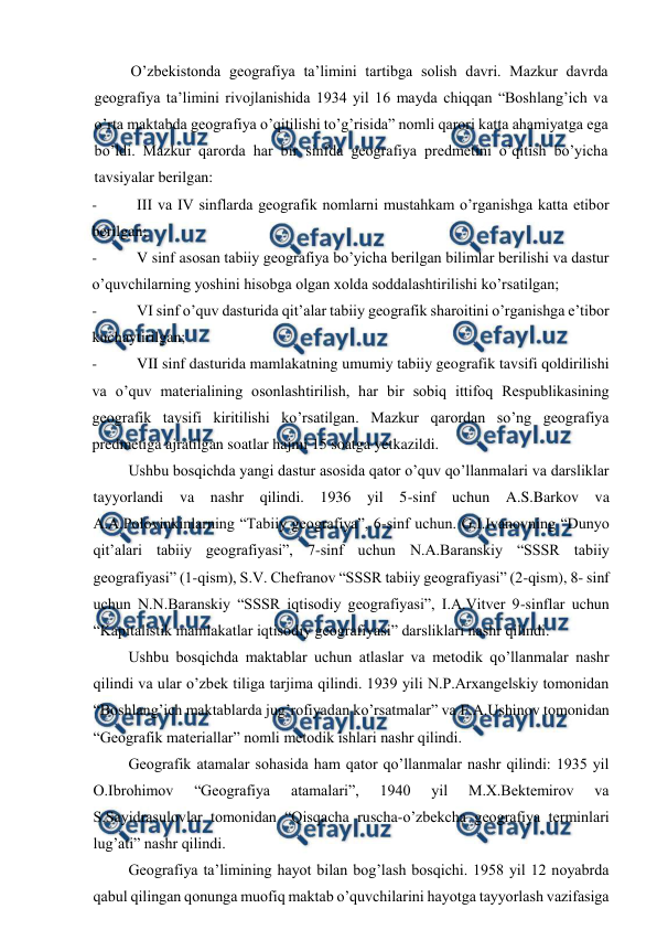  
 
O’zbekistonda geografiya ta’limini tartibga solish davri. Mazkur davrda 
geografiya ta’limini rivojlanishida 1934 yil 16 mayda chiqqan “Boshlang’ich va 
o’rta maktabda geografiya o’qitilishi to’g’risida” nomli qarori katta ahamiyatga ega 
bo’ldi. Mazkur qarorda har bir sinfda geografiya predmetini o’qitish bo’yicha 
tavsiyalar berilgan: 
- 
III va IV sinflarda geografik nomlarni mustahkam o’rganishga katta etibor 
berilgan; 
- 
V sinf asosan tabiiy geografiya bo’yicha berilgan bilimlar berilishi va dastur 
o’quvchilarning yoshini hisobga olgan xolda soddalashtirilishi ko’rsatilgan; 
- 
VI sinf o’quv dasturida qit’alar tabiiy geografik sharoitini o’rganishga e’tibor 
kuchaytirilgan; 
- 
VII sinf dasturida mamlakatning umumiy tabiiy geografik tavsifi qoldirilishi 
va o’quv materialining osonlashtirilish, har bir sobiq ittifoq Respublikasining 
geografik tavsifi kiritilishi ko’rsatilgan. Mazkur qarordan so’ng geografiya 
predmetiga ajratilgan soatlar hajmi 15 soatga yetkazildi. 
Ushbu bosqichda yangi dastur asosida qator o’quv qo’llanmalari va darsliklar 
tayyorlandi va nashr qilindi. 1936 yil 5-sinf uchun A.S.Barkov va 
A.A.Polovinkinlarning “Tabiiy geografiya”, 6-sinf uchun. G.I.Ivanovning “Dunyo 
qit’alari tabiiy geografiyasi”, 7-sinf uchun N.A.Baranskiy “SSSR tabiiy 
geografiyasi” (1-qism), S.V. Chefranov “SSSR tabiiy geografiyasi” (2-qism), 8- sinf 
uchun N.N.Baranskiy “SSSR iqtisodiy geografiyasi”, I.A.Vitver 9-sinflar uchun 
“Kapitalistik mamlakatlar iqtisodiy geografiyasi” darsliklari nashr qilindi. 
Ushbu bosqichda maktablar uchun atlaslar va metodik qo’llanmalar nashr 
qilindi va ular o’zbek tiliga tarjima qilindi. 1939 yili N.P.Arxangelskiy tomonidan 
“Boshlang’ich maktablarda jug’rofiyadan ko’rsatmalar” va F.A.Ushinov tomonidan 
“Geografik materiallar” nomli metodik ishlari nashr qilindi. 
Geografik atamalar sohasida ham qator qo’llanmalar nashr qilindi: 1935 yil 
O.Ibrohimov 
“Geografiya 
atamalari”, 
1940 
yil 
M.X.Bektemirov 
va 
S.Sayidrasulovlar tomonidan “Qisqacha ruscha-o’zbekcha geografiya terminlari 
lug’ati” nashr qilindi. 
Geografiya ta’limining hayot bilan bog’lash bosqichi. 1958 yil 12 noyabrda 
qabul qilingan qonunga muofiq maktab o’quvchilarini hayotga tayyorlash vazifasiga 
