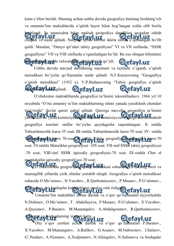  
 
katta e’tibor berildi. Shuning uchun ushbu davrda geografiya fanining boshlang’ich 
va umumta’lim maktablarida o’qitish hayot bilan bog’langan xolda olib borila 
boshlandi. Su munosabat bilan maktab geografiya darsliklari qaytadan ishlab 
chiqildi va nashr qilindi. Natijada ayrim kurslar ikkita sinfda o’qitiladigan bo’lib 
qoldi. Masalan, “Dunyo qit’alari tabiiy geografiyasi” VI va VII sinflarda, “SSSR 
geografiyasi” VII va VIII sinflarda o’rganiladigan bo’ldi. Bu esa olingan bilimlarni 
umumlashgan xolda xulosalashni qiyinlashtirib qo’ydi. 
Ushbu davrda mavjud darslikning mazmuni va tuzilishi o’zgardi, o’qitish 
metodikasi bo’yicha qo’llanmalar nashr qilindi: N.F.Kurazovning “Geografiya 
o’qitish metodikasi” (1952 y), V.P.Budanovning “Tabiiy geografiya o’qitish 
metodikasi” nashr qilindi. 
O’zbekiston maktakblarida geografiya ta’limini takomillashuvi. 1966 yil 10 
noyabrda “O’rta umumiy ta’lim maktablarining ishini yanada yaxshilash choralari 
to’g’risida” davlat qarori qabul qilindi. Qarorga muvofiq geografiya ta’limini 
yaxshilash bo’yicha komissiya tuzildi. Mazkur komissiya tavsiyasiga binoan maktab 
geografiya kurslari sinflar bo’yicha quyidagicha taqsimlangan: II sinfda 
Tabiatshunoslik kursi-35 soat; III-sinfda Tabiatshunoslik kursi-70 soat; IV- sinfda 
Tabiatshunoslik kursi 70-soat; V-sinfda Tabiiy geografiya boshlang’ich kursi-70 
soat; VI-sinfda Materiklar geografiyasi -105 soat; VII-sinf SSSR tabiiy geografiyasi 
-70 soat; VIII-sinf SSSR iqtisodiy geografiyasi-70 soat; IX-sinfda Chet el 
mamlakatlar iqtisodiy geografiyasi-70 soat; 
O’zbekistonda geografiya o’qitish metodikasi sohasida XX-arsning oxiri va 
mustaqillik yillarida yirik olimlar yetishib chiqdi. Geografiya o’qitish metodikasi 
sohasida O.Mo’minov., H.Vaxobov., R.Qurbonniyozov., P.Musaev., P.G’ulomov., 
G’.Pardaev., va boshqalar katta ishlarni amalga oshi rishgan. 
Umumta’lim maktablari uchun darslik va o’quv qo’llanmalari tayyorlashda 
N.Dolimov, O.Mo’minov, T. Abdullayeva, P.Musaev, P.G’ulomov, X.Vaxobov, 
A.Qayumov, P.Baratov, M.Mamatqulov, A.Abdulqosimov, R.Qurbonniyozov, 
A.Soatov va boshqalarning xizmati katta. 
Oliy o’quv yurtlari uchun darslik va o’quv qo’llanmalari P.Baratov., 
X.Vaxobov, M.Mamatqulov, A.Rafikov, G.Asanov, M.Nabixonov, I.Safarov, 
G’.Pardaev, A.Nizomov, A.Xodjimatov, N.Alimqulov, N.Sultanova va boshqalar 
