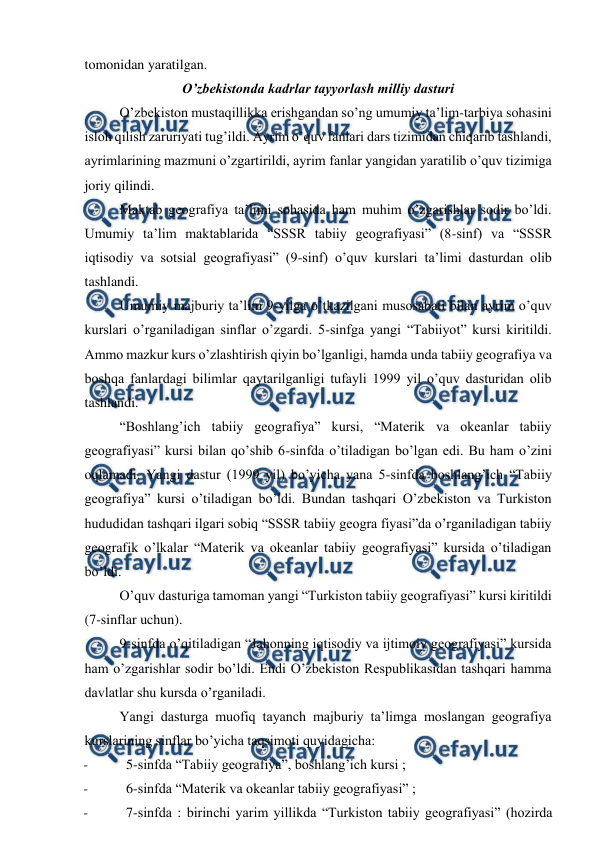  
 
tomonidan yaratilgan. 
O’zbekistonda kadrlar tayyorlash milliy dasturi 
O’zbekiston mustaqillikka erishgandan so’ng umumiy ta’lim-tarbiya sohasini 
isloh qilish zaruriyati tug’ildi. Ayrim o’quv fanlari dars tizimidan chiqarib tashlandi, 
ayrimlarining mazmuni o’zgartirildi, ayrim fanlar yangidan yaratilib o’quv tizimiga 
joriy qilindi. 
Maktab geografiya ta’limi sohasida ham muhim o’zgarishlar sodir bo’ldi. 
Umumiy ta’lim maktablarida “SSSR tabiiy geografiyasi” (8-sinf) va “SSSR 
iqtisodiy va sotsial geografiyasi” (9-sinf) o’quv kurslari ta’limi dasturdan olib 
tashlandi. 
Umumiy majburiy ta’lim 9-yilga o’tkazilgani musosabati bilan ayrim o’quv 
kurslari o’rganiladigan sinflar o’zgardi. 5-sinfga yangi “Tabiiyot” kursi kiritildi. 
Ammo mazkur kurs o’zlashtirish qiyin bo’lganligi, hamda unda tabiiy geografiya va 
boshqa fanlardagi bilimlar qaytarilganligi tufayli 1999 yil o’quv dasturidan olib 
tashlandi. 
“Boshlang’ich tabiiy geografiya” kursi, “Materik va okeanlar tabiiy 
geografiyasi” kursi bilan qo’shib 6-sinfda o’tiladigan bo’lgan edi. Bu ham o’zini 
oqlamadi. Yangi dastur (1999 yil) bo’yicha yana 5-sinfda boshlang’ich “Tabiiy 
geografiya” kursi o’tiladigan bo’ldi. Bundan tashqari O’zbekiston va Turkiston 
hududidan tashqari ilgari sobiq “SSSR tabiiy geogra fiyasi”da o’rganiladigan tabiiy 
geografik o’lkalar “Materik va okeanlar tabiiy geografiyasi” kursida o’tiladigan 
bo’ldi. 
O’quv dasturiga tamoman yangi “Turkiston tabiiy geografiyasi” kursi kiritildi 
(7-sinflar uchun). 
9-sinfda o’qitiladigan “Jahonning iqtisodiy va ijtimoiy geografiyasi” kursida 
ham o’zgarishlar sodir bo’ldi. Endi O’zbekiston Respublikasidan tashqari hamma 
davlatlar shu kursda o’rganiladi. 
Yangi dasturga muofiq tayanch majburiy ta’limga moslangan geografiya 
kurslarining sinflar bo’yicha taqsimoti quyidagicha: 
- 
5-sinfda “Tabiiy geografiya”, boshlang’ich kursi ; 
- 
6-sinfda “Materik va okeanlar tabiiy geografiyasi” ; 
- 
7-sinfda : birinchi yarim yillikda “Turkiston tabiiy geografiyasi” (hozirda 
