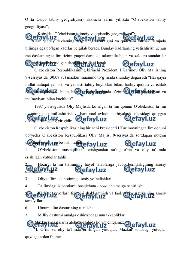  
 
O’rta Osiyo tabiiy geografiyasi), ikkinchi yarim yillikda “O’zbekiston tabiiy 
geografiyasi”; 
- 
8-sinfda “O’zbekiston ijtimoiy va iqtisodiy geografiyasi”; 
Har qanday davlatning kelajaini, buyukligini va qudratini yuksak darajada 
bilimga ega bo’lgan kadrlar belgilab beradi. Bunday kadrlarning yetishtirish uchun 
esa davlatning ta’lim tizimi yuqori darajada takomillashgan va xalqaro standartlar 
talabiga javob beradigan darajada bo’lishi kerak. 
O’zbekiston Respublikasining birinchi Prezidenti I.Karimov Oliy Majlisning 
9-sessiyasida (30.08.97) mazkur muammo to’g’risida shunday degan edi “Har qaysi 
millat nafaqat yer osti va yer usti tabiiy boyliklari bilan, harbiy qudrati va ishlab 
chiqarish salohiyati bilan, balki birinchi navbatda o’zining yuksak madaniyati va 
ma’naviyati bilan kuchlidir” 
1997 yil avgustda Oliy Majlisda ko’rilgan ta’lim qonuni O’zbekiston ta’lim 
tizimining takomillashtirish va barkomol avlodni tarbiyalash sohasidagi qo’ygan 
qadamlarining eng yirigidir. 
O’zbekiston Respublikasining birinchi Prezidenti I.Karimovning ta’lim qonuni 
bo’yicha O’zbekiston Respublikasi Oliy Majlisi 9-sesiyasida so’zlagan nutqini 
quyidagi qismlarga bo’lish mumkin: 
1. 
O’zbekiston mustaqillikka erishgandan so’ng o’rta va oliy ta’limda 
erishilgan yutuqlar tahlili. 
2. 
Hozirgi ta’lim tizimining hayot talablariga javob bermasligining asosiy 
sabablarini tahlili. 
3. 
Oliy ta’lim islohotining asosiy yo’nalishlari. 
4. 
Ta’limdagi islohotlarni bosqichma - bosqich amalga oshirilishi. 
5. 
Kadrlar tayyorlash tizimini shakllantirish va faoliyat ko’rsatishining asosiy 
tamoyillari. 
6. 
Umumtalim dasturining tuzilishi. 
7. 
Milliy dasturni amalga oshirishdagi murakkabliklar. 
Mazkur masalalarni alohida-alohida ko’rib chiqamiz: 
I. O’rta va oliy ta’limda erishilgan yutuqlar. Mazkur sohadagi yutuqlar 
quydagilardan iborat: 
