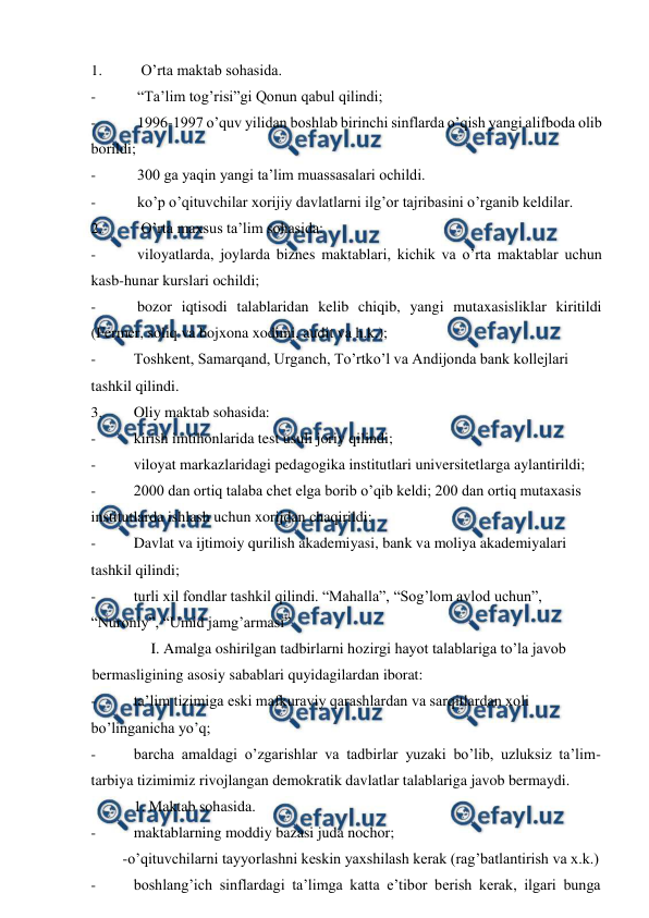  
 
1. 
 O’rta maktab sohasida. 
- 
“Ta’lim tog’risi”gi Qonun qabul qilindi; 
- 
1996-1997 o’quv yilidan boshlab birinchi sinflarda o’qish yangi alifboda olib 
borildi; 
- 
300 ga yaqin yangi ta’lim muassasalari ochildi. 
- 
ko’p o’qituvchilar xorijiy davlatlarni ilg’or tajribasini o’rganib keldilar. 
2. 
 O’rta maxsus ta’lim sohasida: 
- 
viloyatlarda, joylarda biznes maktablari, kichik va o’rta maktablar uchun 
kasb-hunar kurslari ochildi; 
- 
bozor iqtisodi talablaridan kelib chiqib, yangi mutaxasisliklar kiritildi 
(Fermer, soliq va bojxona xodimi, audit va h.k.); 
- 
Toshkent, Samarqand, Urganch, To’rtko’l va Andijonda bank kollejlari 
tashkil qilindi. 
3. 
Oliy maktab sohasida: 
- 
kirish imtihonlarida test usuli joriy qilindi; 
- 
viloyat markazlaridagi pedagogika institutlari universitetlarga aylantirildi; 
- 
2000 dan ortiq talaba chet elga borib o’qib keldi; 200 dan ortiq mutaxasis 
institutlarda ishlash uchun xorijdan chaqirildi; 
- 
Davlat va ijtimoiy qurilish akademiyasi, bank va moliya akademiyalari 
tashkil qilindi; 
- 
turli xil fondlar tashkil qilindi. “Mahalla”, “Sog’lom avlod uchun”, 
“Nuroniy”, “Umid jamg’armasi” 
 
I. Amalga oshirilgan tadbirlarni hozirgi hayot talablariga to’la javob 
bermasligining asosiy sabablari quyidagilardan iborat: 
- 
ta’lim tizimiga eski mafkuraviy qarashlardan va sarqitlardan xoli 
bo’linganicha yo’q; 
- 
barcha amaldagi o’zgarishlar va tadbirlar yuzaki bo’lib, uzluksiz ta’lim- 
tarbiya tizimimiz rivojlangan demokratik davlatlar talablariga javob bermaydi. 
 
1. Maktab sohasida. 
- 
maktablarning moddiy bazasi juda nochor; 
-o’qituvchilarni tayyorlashni keskin yaxshilash kerak (rag’batlantirish va x.k.) 
- 
boshlang’ich sinflardagi ta’limga katta e’tibor berish kerak, ilgari bunga 

