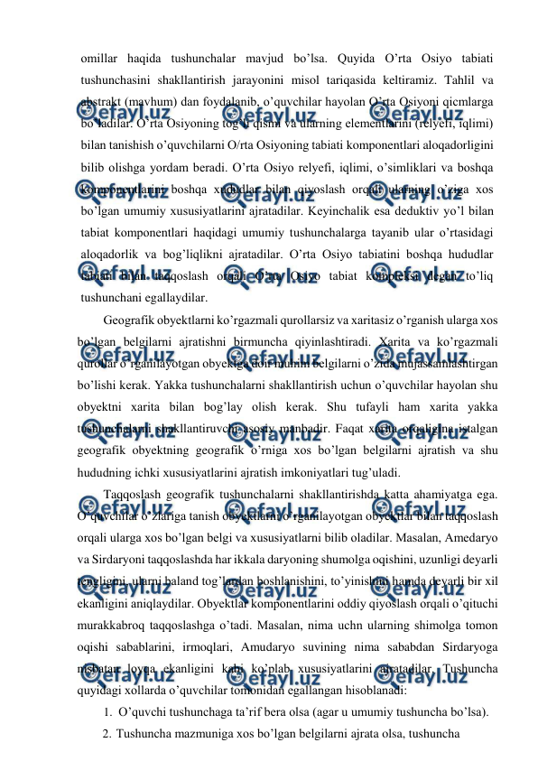 
 
omillar haqida tushunchalar mavjud bo’lsa. Quyida O’rta Osiyo tabiati 
tushunchasini shakllantirish jarayonini misol tariqasida keltiramiz. Tahlil va 
abstrakt (mavhum) dan foydalanib, o’quvchilar hayolan O’rta Osiyoni qicmlarga 
bo’ladilar. O’rta Osiyoning tog’li qismi va ularning elementlarini (relyefi, iqlimi) 
bilan tanishish o’quvchilarni O/rta Osiyoning tabiati komponentlari aloqadorligini 
bilib olishga yordam beradi. O’rta Osiyo relyefi, iqlimi, o’simliklari va boshqa 
komponentlarini boshqa xududlar bilan qiyoslash orqali ularning o’ziga xos 
bo’lgan umumiy xususiyatlarini ajratadilar. Keyinchalik esa deduktiv yo’l bilan 
tabiat komponentlari haqidagi umumiy tushunchalarga tayanib ular o’rtasidagi 
aloqadorlik va bog’liqlikni ajratadilar. O’rta Osiyo tabiatini boshqa hududlar 
tabiati bilan taqqoslash orqali O’rta Osiyo tabiat kompleksi degan to’liq 
tushunchani egallaydilar. 
Geografik obyektlarni ko’rgazmali qurollarsiz va xaritasiz o’rganish ularga xos 
bo’lgan belgilarni ajratishni birmuncha qiyinlashtiradi. Xarita va ko’rgazmali 
qurollar o’rganilayotgan obyektga doir muhim belgilarni o’zida mujassamlashtirgan 
bo’lishi kerak. Yakka tushunchalarni shakllantirish uchun o’quvchilar hayolan shu 
obyektni xarita bilan bog’lay olish kerak. Shu tufayli ham xarita yakka 
tushunchalarni shakllantiruvchi asosiy manbadir. Faqat xarita orqaligina istalgan 
geografik obyektning geografik o’rniga xos bo’lgan belgilarni ajratish va shu 
hududning ichki xususiyatlarini ajratish imkoniyatlari tug’uladi. 
Taqqoslash geografik tushunchalarni shakllantirishda katta ahamiyatga ega. 
O’quvchilar o’zlariga tanish obyektlarni o’rganilayotgan obyektlar bilan taqqoslash 
orqali ularga xos bo’lgan belgi va xususiyatlarni bilib oladilar. Masalan, Amedaryo 
va Sirdaryoni taqqoslashda har ikkala daryoning shumolga oqishini, uzunligi deyarli 
tengligini, ularni baland tog’lardan boshlanishini, to’yinishini hamda deyarli bir xil 
ekanligini aniqlaydilar. Obyektlar komponentlarini oddiy qiyoslash orqali o’qituchi 
murakkabroq taqqoslashga o’tadi. Masalan, nima uchn ularning shimolga tomon 
oqishi sabablarini, irmoqlari, Amudaryo suvining nima sababdan Sirdaryoga 
nisbatan loyqa ekanligini kabi ko’plab xususiyatlarini ajratadilar. Tushuncha 
quyidagi xollarda o’quvchilar tomonidan egallangan hisoblanadi: 
1. O’quvchi tushunchaga ta’rif bera olsa (agar u umumiy tushuncha bo’lsa). 
2. Tushuncha mazmuniga xos bo’lgan belgilarni ajrata olsa, tushuncha 
