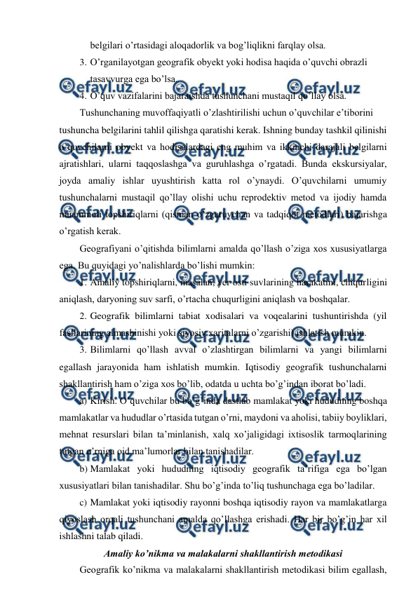  
 
belgilari o’rtasidagi aloqadorlik va bog’liqlikni farqlay olsa. 
3. O’rganilayotgan geografik obyekt yoki hodisa haqida o’quvchi obrazli 
tasavvurga ega bo’lsa. 
4. O’quv vazifalarini bajaraishda tushunchani mustaqil qo’llay olsa. 
Tushunchaning muvoffaqiyatli o’zlashtirilishi uchun o’quvchilar e’tiborini 
tushuncha belgilarini tahlil qilishga qaratishi kerak. Ishning bunday tashkil qilinishi 
o’quvchilarni obyekt va hodisalardagi eng muhim va ikkinchi darajali belgilarni 
ajratishlari, ularni taqqoslashga va guruhlashga o’rgatadi. Bunda ekskursiyalar, 
joyda amaliy ishlar uyushtirish katta rol o’ynaydi. O’quvchilarni umumiy 
tushunchalarni mustaqil qo’llay olishi uchu reprodektiv metod va ijodiy hamda 
muammoli topshiriqlarni (qisman o’zgaruvchan va tadqiqot metodlari) bajarishga 
o’rgatish kerak. 
Geografiyani o’qitishda bilimlarni amalda qo’llash o’ziga xos xususiyatlarga 
ega. Bu quyidagi yo’nalishlarda bo’lishi mumkin: 
1. Amaliy topshiriqlarni, masalan, yer osti suvlarining harakatini, chiqurligini 
aniqlash, daryoning suv sarfi, o’rtacha chuqurligini aniqlash va boshqalar. 
2. Geografik bilimlarni tabiat xodisalari va voqealarini tushuntirishda (yil 
fasllarining almashinishi yoki siyosiy xaritalarni o’zgarishi) ishlatish mumkin. 
3. Bilimlarni qo’llash avval o’zlashtirgan bilimlarni va yangi bilimlarni 
egallash jarayonida ham ishlatish mumkin. Iqtisodiy geografik tushunchalarni 
shakllantirish ham o’ziga xos bo’lib, odatda u uchta bo’g’indan iborat bo’ladi. 
a) Kirish. O’quvchilar bu bo’g’inda dastlab mamlakat yoki hududning boshqa 
mamlakatlar va hududlar o’rtasida tutgan o’rni, maydoni va aholisi, tabiiy boyliklari, 
mehnat resurslari bilan ta’minlanish, xalq xo’jaligidagi ixtisoslik tarmoqlarining 
tutgan o’rniga oid ma’lumorlar bilan tanishadilar. 
b) Mamlakat yoki hududning iqtisodiy geografik ta’rifiga ega bo’lgan 
xususiyatlari bilan tanishadilar. Shu bo’g’inda to’liq tushunchaga ega bo’ladilar. 
c) Mamlakat yoki iqtisodiy rayonni boshqa iqtisodiy rayon va mamlakatlarga 
qiyoslash orqali tushunchani amalda qo’llashga erishadi. Har bir bo’g’in har xil 
ishlashni talab qiladi. 
Amaliy ko’nikma va malakalarni shakllantirish metodikasi 
Geografik ko’nikma va malakalarni shakllantirish metodikasi bilim egallash, 

