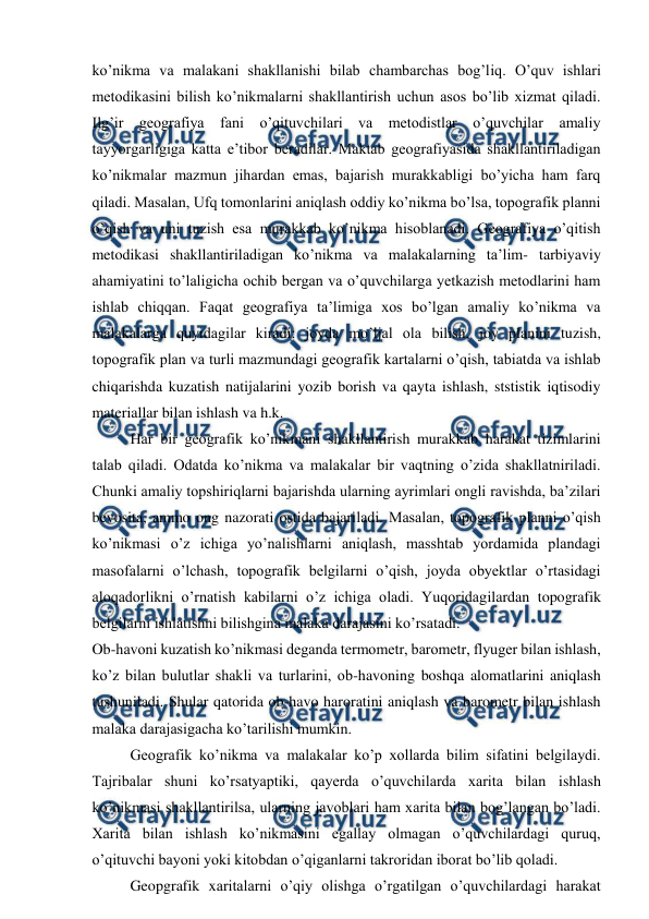  
 
ko’nikma va malakani shakllanishi bilab chambarchas bog’liq. O’quv ishlari 
metodikasini bilish ko’nikmalarni shakllantirish uchun asos bo’lib xizmat qiladi. 
Ilg’ir geografiya fani o’qituvchilari va metodistlar o’quvchilar amaliy 
tayyorgarligiga katta e’tibor beradilar. Maktab geografiyasida shakllantiriladigan 
ko’nikmalar mazmun jihardan emas, bajarish murakkabligi bo’yicha ham farq 
qiladi. Masalan, Ufq tomonlarini aniqlash oddiy ko’nikma bo’lsa, topografik planni 
o’qish va uni tuzish esa murakkab ko’nikma hisoblanadi. Geografiya o’qitish 
metodikasi shakllantiriladigan ko’nikma va malakalarning ta’lim- tarbiyaviy 
ahamiyatini to’laligicha ochib bergan va o’quvchilarga yetkazish metodlarini ham 
ishlab chiqqan. Faqat geografiya ta’limiga xos bo’lgan amaliy ko’nikma va 
malakalarga quyidagilar kiradi: joyda mo’ljal ola bilish, joy planini tuzish, 
topografik plan va turli mazmundagi geografik kartalarni o’qish, tabiatda va ishlab 
chiqarishda kuzatish natijalarini yozib borish va qayta ishlash, ststistik iqtisodiy 
materiallar bilan ishlash va h.k. 
Har bir geografik ko’nikmani shakllantirish murakkab harakat tizimlarini 
talab qiladi. Odatda ko’nikma va malakalar bir vaqtning o’zida shakllatniriladi. 
Chunki amaliy topshiriqlarni bajarishda ularning ayrimlari ongli ravishda, ba’zilari 
bevosita, ammo ong nazorati ostida bajariladi. Masalan, topografik planni o’qish 
ko’nikmasi o’z ichiga yo’nalishlarni aniqlash, masshtab yordamida plandagi 
masofalarni o’lchash, topografik belgilarni o’qish, joyda obyektlar o’rtasidagi 
aloqadorlikni o’rnatish kabilarni o’z ichiga oladi. Yuqoridagilardan topografik 
belgilarni ishlatishni bilishgina malaka darajasini ko’rsatadi. 
Ob-havoni kuzatish ko’nikmasi deganda termometr, barometr, flyuger bilan ishlash, 
ko’z bilan bulutlar shakli va turlarini, ob-havoning boshqa alomatlarini aniqlash 
tushuniladi. Shular qatorida ob-havo haroratini aniqlash va barometr bilan ishlash 
malaka darajasigacha ko’tarilishi mumkin. 
Geografik ko’nikma va malakalar ko’p xollarda bilim sifatini belgilaydi. 
Tajribalar shuni ko’rsatyaptiki, qayerda o’quvchilarda xarita bilan ishlash 
ko’nikmasi shakllantirilsa, ularning javoblari ham xarita bilan bog’langan bo’ladi. 
Xarita bilan ishlash ko’nikmasini egallay olmagan o’quvchilardagi quruq, 
o’qituvchi bayoni yoki kitobdan o’qiganlarni takroridan iborat bo’lib qoladi. 
Geopgrafik xaritalarni o’qiy olishga o’rgatilgan o’quvchilardagi harakat 

