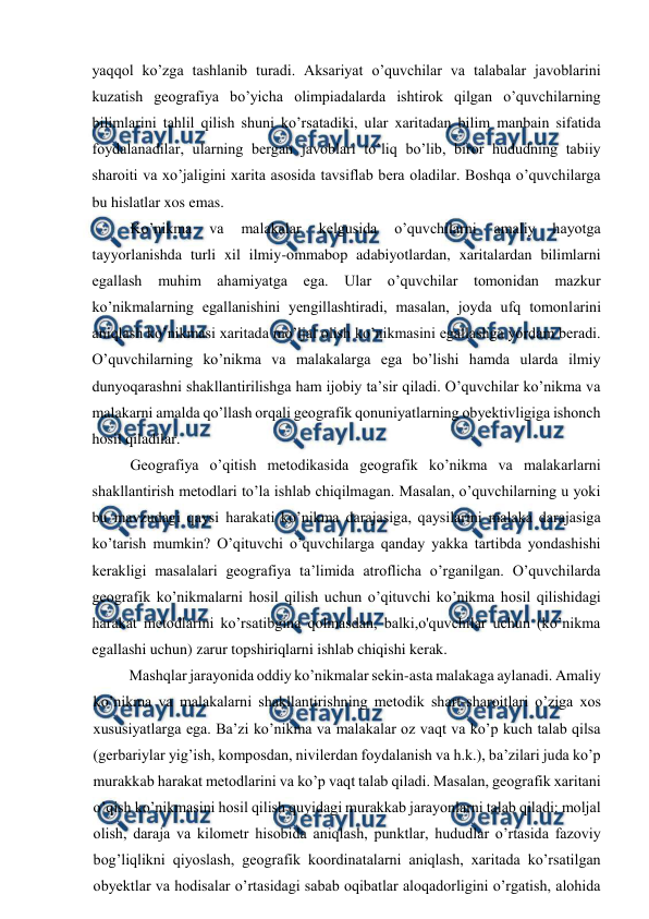  
 
yaqqol ko’zga tashlanib turadi. Aksariyat o’quvchilar va talabalar javoblarini 
kuzatish geografiya bo’yicha olimpiadalarda ishtirok qilgan o’quvchilarning 
bilimlarini tahlil qilish shuni ko’rsatadiki, ular xaritadan bilim manbain sifatida 
foydalanadilar, ularning bergan javoblari to’liq bo’lib, biror hududning tabiiy 
sharoiti va xo’jaligini xarita asosida tavsiflab bera oladilar. Boshqa o’quvchilarga 
bu hislatlar xos emas. 
Ko’nikma 
va 
malakalar 
kelgusida 
o’quvchilarni 
amaliy 
hayotga 
tayyorlanishda turli xil ilmiy-ommabop adabiyotlardan, xaritalardan bilimlarni 
egallash muhim ahamiyatga ega. Ular o’quvchilar tomonidan mazkur 
ko’nikmalarning egallanishini yengillashtiradi, masalan, joyda ufq tomonlarini 
aniqlash ko’nikmasi xaritada mo’ljal olish ko’nikmasini egallashga yordam beradi. 
O’quvchilarning ko’nikma va malakalarga ega bo’lishi hamda ularda ilmiy 
dunyoqarashni shakllantirilishga ham ijobiy ta’sir qiladi. O’quvchilar ko’nikma va 
malakarni amalda qo’llash orqali geografik qonuniyatlarning obyektivligiga ishonch 
hosil qiladilar. 
Geografiya o’qitish metodikasida geografik ko’nikma va malakarlarni 
shakllantirish metodlari to’la ishlab chiqilmagan. Masalan, o’quvchilarning u yoki 
bu mavzudagi qaysi harakati ko’nikma darajasiga, qaysilarini malaka darajasiga 
ko’tarish mumkin? O’qituvchi o’quvchilarga qanday yakka tartibda yondashishi 
kerakligi masalalari geografiya ta’limida atroflicha o’rganilgan. O’quvchilarda 
geografik ko’nikmalarni hosil qilish uchun o’qituvchi ko’nikma hosil qilishidagi 
harakat metodlarini ko’rsatibgina qolmasdan, balki,o'quvchilar uchun (ko’nikma 
egallashi uchun) zarur topshiriqlarni ishlab chiqishi kerak. 
Mashqlar jarayonida oddiy ko’nikmalar sekin-asta malakaga aylanadi. Amaliy 
ko’nikma va malakalarni shakllantirishning metodik shart-sharoitlari o’ziga xos 
xususiyatlarga ega. Ba’zi ko’nikma va malakalar oz vaqt va ko’p kuch talab qilsa 
(gerbariylar yig’ish, komposdan, nivilerdan foydalanish va h.k.), ba’zilari juda ko’p 
murakkab harakat metodlarini va ko’p vaqt talab qiladi. Masalan, geografik xaritani 
o’qish ko’nikmasini hosil qilish quyidagi murakkab jarayonlarni talab qiladi: moljal 
olish, daraja va kilometr hisobida aniqlash, punktlar, hududlar o’rtasida fazoviy 
bog’liqlikni qiyoslash, geografik koordinatalarni aniqlash, xaritada ko’rsatilgan 
obyektlar va hodisalar o’rtasidagi sabab oqibatlar aloqadorligini o’rgatish, alohida 
