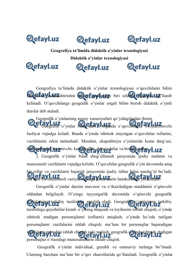  
 
 
 
 
 
Geografiya ta’limida didaktik o’yinlar texnologiyasi 
Didaktik o’yinlar texnologiyasi 
 
 
 
Geografiya ta’limida didaktik o’yinlar texnologiyasi o’quvchilarni bilim 
faoliyatini jadallashtirishni asosiy usullaridan biri sifatida ilgaridan qo’llanib 
kelinadi. O’quvchilarga geografik o’yinlar orqali bilim berish didaktik o’yinli 
darslar deb ataladi. 
Geografik o’yinlarning asosiy xususiyatlari qo’yidagilardan iborat. 
1. Geografik o’yinlar bilan dars o’tilganda o’quvchilarda rivojlantiruvchi 
faoliyat vujudga keladi. Bunda o’yinda ishtirok etayotgan o’quvchilar rollarini, 
vazifalarini erkin tanlashadi. Masalan, ekspeditsiya o’yinlarida kema darg’asi, 
boshqaruvchi, kuzatuvchi, kartograflar, dengizchilar va boshqa rollar. 
2. Geografik o’yinlar bilan shug’ullanish jarayonida ijodiy muhitni va 
munozarali vazifalarni vujudga kelishi. O’quvchilar geografik o’yin davomida aniq 
bir rollar va vazifalarni bajarish jarayonida ijodiy ishlar bilan mashg’ul bo’ladi, 
ma’lum bir muammoli vaziyat vujudga kelsa ularni hamkorlikda yechishadi. 
Geografik o’yinlar darsini mavzusi va o’tkaziladigan muddatini o’qituvchi 
oldindan belgilaydi. O’yinga tayyorgarlik davomida o’qituvchi geografik 
o’yinlarning tarkibiy tuzilishini aniqlab oladi. Geografik o’yinlarning tarkibiy 
tuzilishiga quyidalilar kiradi: o’yining maqsadi va loyihasini ishlab chiqish; o’yinda 
ishtirok etadigan personajlarni (rollarni) aniqlash; o’yinda ko’zda tutilgan 
personajlarni vazifalarini ishlab chiqish; ma’lum bir personajlar bajaradigan 
vazifalarni metodini ishlab chiqish yoki tanlash; geografik o’yinda ishtirok etadigan 
personajlar o’rtasidagi munosabatlarni ishlab chiqish. 
Geografik o’yinlar individual, guruhli va ommaviy turlarga bo’linadi. 
Ularning barchasi ma’lum bir o’quv sharoitlarida qo’llaniladi. Geografik o’yinlar 
