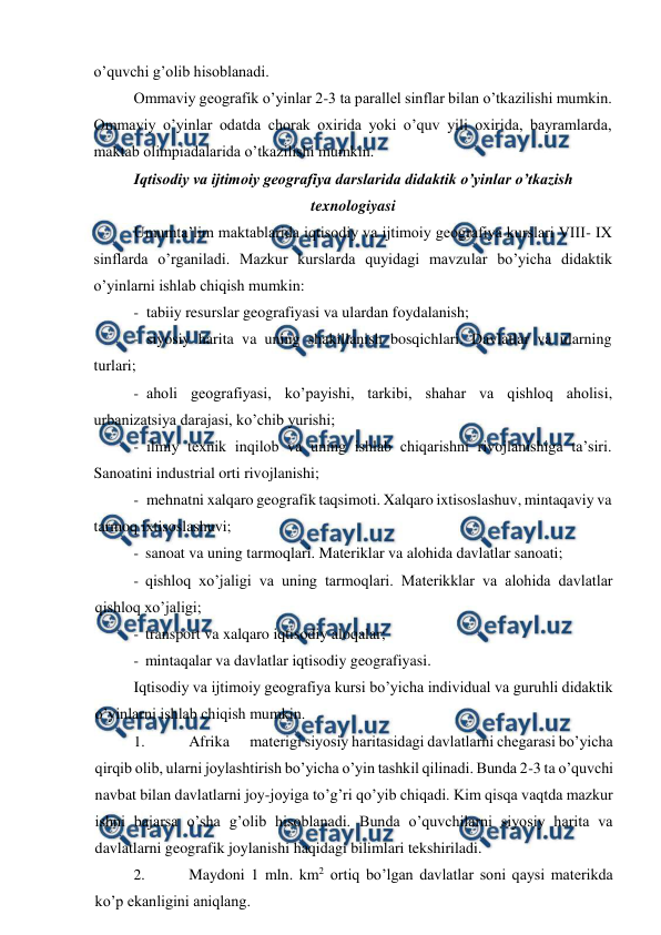  
 
o’quvchi g’olib hisoblanadi. 
Ommaviy geografik o’yinlar 2-3 ta parallel sinflar bilan o’tkazilishi mumkin. 
Ommaviy o’yinlar odatda chorak oxirida yoki o’quv yili oxirida, bayramlarda, 
maktab olimpiadalarida o’tkazilishi mumkin. 
Iqtisodiy va ijtimoiy geografiya darslarida didaktik o’yinlar o’tkazish 
texnologiyasi 
Umumta’lim maktablarida iqtisodiy va ijtimoiy geografiya kurslari VIII- IX 
sinflarda o’rganiladi. Mazkur kurslarda quyidagi mavzular bo’yicha didaktik 
o’yinlarni ishlab chiqish mumkin: 
- tabiiy resurslar geografiyasi va ulardan foydalanish; 
- siyosiy harita va uning shakillanish bosqichlari. Davlatlar va ularning 
turlari; 
- aholi geografiyasi, ko’payishi, tarkibi, shahar va qishloq aholisi, 
urbanizatsiya darajasi, ko’chib yurishi; 
- ilmiy texnik inqilob va uning ishlab chiqarishni rivojlanishiga ta’siri. 
Sanoatini industrial orti rivojlanishi; 
- mehnatni xalqaro geografik taqsimoti. Xalqaro ixtisoslashuv, mintaqaviy va 
tarmoq ixtisoslashuvi; 
- sanoat va uning tarmoqlari. Materiklar va alohida davlatlar sanoati;    
- qishloq xo’jaligi va uning tarmoqlari. Materikklar va alohida davlatlar 
qishloq xo’jaligi; 
- transport va xalqaro iqtisodiy aloqalar; 
- mintaqalar va davlatlar iqtisodiy geografiyasi. 
Iqtisodiy va ijtimoiy geografiya kursi bo’yicha individual va guruhli didaktik 
o’yinlarni ishlab chiqish mumkin. 
1. 
Afrika 
materigi siyosiy haritasidagi davlatlarni chegarasi bo’yicha 
qirqib olib, ularni joylashtirish bo’yicha o’yin tashkil qilinadi. Bunda 2-3 ta o’quvchi 
navbat bilan davlatlarni joy-joyiga to’g’ri qo’yib chiqadi. Kim qisqa vaqtda mazkur 
ishni bajarsa o’sha g’olib hisoblanadi. Bunda o’quvchilarni siyosiy harita va 
davlatlarni geografik joylanishi haqidagi bilimlari tekshiriladi. 
2. 
Maydoni 1 mln. km2 ortiq bo’lgan davlatlar soni qaysi materikda 
ko’p ekanligini aniqlang. 
