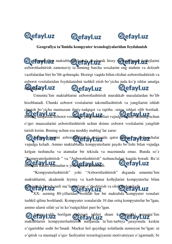  
 
 
 
 
 
Geografiya ta’limida kompyuter texnologiyalaridan foydalanish 
 
Umumta’lim maktablarini hamda akademik litsey va kasb-hunar kollejlarini 
axborotlashtirish zamonaviy ta’limning barcha soxalarini eng muhim va dolzarb 
vazifalardan biri bo’lib qolmoqda. Hozirgi vaqtda bilim olishni axborotlashtirish va 
axborot vositalaridan foydalanishni tashkil etish bo’yicha juda ko’p ishlar amalga 
oshirilgan. 
Umumta’lim maktablarini axborotlashtirish murakkab masalalardan bo’lib 
hisoblanadi. Chunki axborot vositalarini takomillashtirish va yangilarini ishlab 
chiqish bo’yicha muntazam ilmiy-tadqiqot va tajriba -sinov ishlari olib boriladi. 
Buning natijasida axborot vositlarini yangi modellari vujudga keladi. Shuning uchun 
o’quv muassalarini axborotlashtirish uchun doimo axborot vositalarini yangilab 
turish lozim. Buning uchun esa moddiy mablag’lar zarur. 
Ta’lim soxasini axborotlashtirish natijasida qator atama va tushunchalar 
vujudga keladi. Ammo maktablarda kompyuterlarni paydo bo’lishi bilan vujudga 
kelgan tushuncha va atamalar bir tekisda va mazmunda emas. Bunda so’z 
“Kompyuterlashtirish ” va “Axborotlashtirish” tushunchalari haqida boradi. Ba’zi 
hollarda ikkala atamadan u yoki bunisi ishlatiladi. 
“Kompyuterlashtirish” yoki “Axborotlashtirish” deganda umumta’lim 
maktablarini, akademik leytsiy va kasb-hunar kollejlarini kompyuterlar bilan 
ta’minlash hamda turli ma’lumotlarni o’zlashtirish va olish tushuniladi. 
XX- asrning 80-yillaridan boshlab har bir maktabda kompyuter xonalari 
tashkil qilina boshlandi. Kompyuter xonalarida 10 dan ortiq kompyuterlar bo’lgan, 
ammo ularni sifati ya’ni ko’rsatgichlari past bo’lgan. 
Ammo olib borilgan tadqiqot ishlari shuni ko’rsatadiki umumta’lim 
maktablarini kompyuterlashtirish natijasida ta’lim-tarbiya jarayonida keskin 
o’zgarishlar sodir bo’lmadi. Mazkur hol quyidagi xolatlarda nomoyon bo’lgan: a) 
o’qitish va mustaqil o’quv faoliyatini texnologiyasini motivatsiyasi o’zgarmadi; b) 
