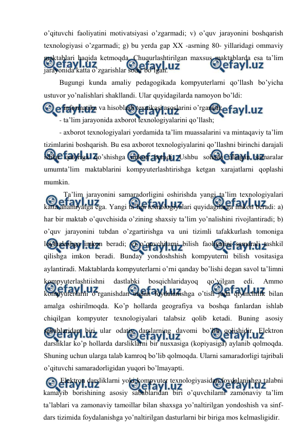  
 
o’qituvchi faoliyatini motivatsiyasi o’zgarmadi; v) o’quv jarayonini boshqarish 
texnologiyasi o’zgarmadi; g) bu yerda gap XX -asrning 80- yillaridagi ommaviy 
maktablari haqida ketmoqda. Chuqurlashtirilgan maxsus maktablarda esa ta’lim 
jarayonida katta o’zgarishlar sodir bo’lgan. 
Bugungi kunda amaliy pedagogikada kompyuterlarni qo’llash bo’yicha 
ustuvor yo’nalishlari shakllandi. Ular quyidagilarda namoyon bo’ldi: 
- informatika va hisoblash texnikasi asoslarini o’rganish; 
- ta’lim jarayonida axborot texnologiyalarini qo’llash; 
- axborot texnologiyalari yordamida ta’lim muassalarini va mintaqaviy ta’lim 
tizimlarini boshqarish. Bu esa axborot texnologiyalarini qo’llashni birinchi darajali 
ishlar qatoriga qo’shishga imkon beradi. Ushbu sohada olingan samaralar 
umumta’lim maktablarini kompyuterlashtirishga ketgan xarajatlarni qoplashi 
mumkin. 
Ta’lim jarayonini samaradorligini oshirishda yangi ta’lim texnologiyalari 
katta ahamiyatga ega. Yangi ta’lim texnologiyalari quyidagilarga imkon beradi: a) 
har bir maktab o’quvchisida o’zining shaxsiy ta’lim yo’nalishini rivojlantiradi; b) 
o’quv jarayonini tubdan o’zgartirishga va uni tizimli tafakkurlash tomoniga 
loyihalashga imkon beradi; v) o’quvchilarni bilish faoliyatini samarali tashkil 
qilishga imkon beradi. Bunday yondoshshish kompyuterni bilish vositasiga 
aylantiradi. Maktablarda kompyuterlarni o’rni qanday bo’lishi degan savol ta’limni 
kompyuterlashtiishni 
dastlabki 
bosqichlaridayoq 
qo’yilgan 
edi. 
Ammo 
kompyuterlarni o’rganishdan undan foydalanishga o’tish juda qiyinchilik bilan 
amalga oshirilmoqda. Ko’p hollarda geografiya va boshqa fanlardan ishlab 
chiqilgan kompyuter texnologiyalari talabsiz qolib ketadi. Buning asosiy 
sabablaridan biri ular odatiy darslarning davomi bo’lib qolishidir. Elektron 
darsliklar ko’p hollarda darsliklarni bir nusxasiga (kopiyasiga) aylanib qolmoqda. 
Shuning uchun ularga talab kamroq bo’lib qolmoqda. Ularni samaradorligi tajribali 
o’qituvchi samaradorligidan yuqori bo’lmayapti. 
Elektron darsliklarni yoki kompyuter texnologiyasidan foydalanishga talabni 
kamayib borishining asosiy sabablaridan biri o’quvchilarni zamonaviy ta’lim 
ta’lablari va zamonaviy tamoillar bilan shaxsga yo’naltirilgan yondoshish va sinf-
dars tizimida foydalanishga yo’naltirilgan dasturlarni bir biriga mos kelmasligidir. 
