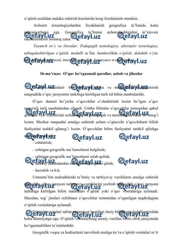  
 
o’qitish usulidan malaka oshirish kurslarida keng foydalanish mumkin. 
Axborot 
texnologiyalardan 
foydalanish 
geografiya 
ta’limida 
katta 
imkoniyatlarga 
ega. 
Geografiya 
ta’limini 
axborotlashtirishni 
to’xtovsiz 
takomillshtirib bormoq zarur. 
Tayanch so’z va iboralar: Pedagogik texnologiya, alternativ texnologiya, 
tabaqalashtirilgan o’qitish, modulli ta’lim, hamkorlikda o’qitish, didaktik o’yin, 
test, kichik guruh, usul, interfaol metodlar, kompyuter texnologiyasi. 
 
16-ma’ruza:  O’quv ko’rgazmali qurollar, asbob va jihozlar 
 
O’qitish vositalari- bu bilim, ko’nikma va malakalarni shakllantirish 
maqsadida o’quv jarayonini tarkibiga kiritilgan turli xil bilim manbalaridir. 
O’quv dasturi bo’yicha o’quvchilar o’zlashtirishi lozim bo’lgan o’quv 
materiali turli manbalardan olinadi. Ushbu bilimlar o’quvchilar tomonidan qabul 
qilinishi va o’zlashtirishi uchun aniq bir pedagogik va metodik sharoitlar bo’lmog’i 
lozim. Mazkur maqsadni amalga oshirish uchun o’qituvchi o’quvchilarni bilish 
faoliyatini tashkil qilmog’i lozim. O’quvchilar bilim faoliyatini tashkil qilishga 
quyidagilar kiradi: 
- eshittirish; 
- eshitgan geografik ma’lumotlarni belgilash; 
- eshitgan geografik ma’lumotlarni eslab qolish; 
- nashriy manbalardan ma’lumotlarni qabul qilish; 
- kuzatish va h.k. 
Umumta’lim maktablarida ta’limiy va tarbiyaviy vazifalarni amalga oshirish 
mqsadida, o’quv jarayoni tarbiyaviy vazifalarini yechish maqsadida o’quv jarayoni 
tarkibiga kiritilgan bilim manbalari o’qitish yoki o’quv vositalariga aylanadi. 
Masalan, tog’ jinslari ochilmasi o’quvchilar tomonidan o’rganilgan taqdirdagina 
o’qitish vositalariga aylanadi. 
O’qitish vositalari tabiat va jamiyat haqidagi ilmiy bilimlarni shakillantirishda 
katta ahamiyatga ega. O’qitish vositalarining asosiy vazifasi bilim olish jarayonida 
ko’rgazmalilikni ta’minlashdir. 
Geografik voqea va hodisalarni tasvirlash usuliga ko’ra o’qitish vositalari to’rt 
