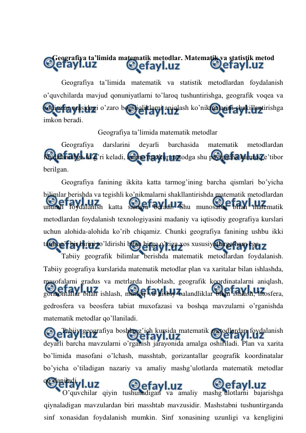  
 
 
 
Geografiya ta’limida matematik metodlar. Matematik va statistik metod 
 
Geografiya ta’limida matematik va statistik metodlardan foydalanish 
o’quvchilarda mavjud qonuniyatlarni to’laroq tushuntirishga, geografik voqea va 
xodisalar orasidagi o’zaro bog’liqliklarni aniqlash ko’nikmalarini shakillantirishga 
imkon beradi. 
Geografiya ta’limida matematik metodlar 
Geografiya 
darslarini 
deyarli 
barchasida 
matematik 
metodlardan 
foydalanishga to’g’ri keladi, ammo mazkur metodga shu paytgacha kamroq e’tibor 
berilgan. 
Geografiya fanining ikkita katta tarmog’ining barcha qismlari bo’yicha 
bilimlar berishda va tegishli ko’nikmalarni shakllantirishda matematik metodlardan 
unumli foydalanish katta samara beradi. Shu munosabat bilan matematik 
metodlardan foydalanish texnologiyasini madaniy va iqtisodiy geografiya kurslari 
uchun alohida-alohida ko’rib chiqamiz. Chunki geografiya fanining ushbu ikki 
tarmog’i bir birini to’ldirishi bilan birga o’ziga xos xususiyatlarga ham ega. 
Tabiiy geografik bilimlar berishda matematik metodlardan foydalanish. 
Tabiiy geografiya kurslarida matematik metodlar plan va xaritalar bilan ishlashda, 
masofalarni gradus va metrlarda hisoblash, geografik koordinatalarni aniqlash, 
gorizontallar bilan ishlash, mutloq va nisbiy balandliklar bilan ishlash, litosfera, 
gedrosfera va beosfera tabiat muxofazasi va boshqa mavzularni o’rganishda 
matematik metodlar qo’llaniladi. 
Tabiiy geografiya boshlang’ich kursida matematik metodlardan foydalanish 
deyarli barcha mavzularni o’rganish jarayonida amalga oshiriladi. Plan va xarita 
bo’limida masofani o’lchash, masshtab, gorizantallar geografik koordinatalar 
bo’yicha o’tiladigan nazariy va amaliy mashg’ulotlarda matematik metodlar 
qo’llaniladi. 
O’quvchilar qiyin tushunadigan va amaliy mashg’ulotlarni bajarishga 
qiynaladigan mavzulardan biri masshtab mavzusidir. Mashstabni tushuntirganda 
sinf xonasidan foydalanish mumkin. Sinf xonasining uzunligi va kengligini 
