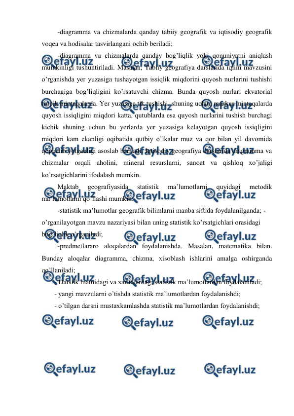 
 
-diagramma va chizmalarda qanday tabiiy geografik va iqtisodiy geografik 
voqea va hodisalar tasvirlangani ochib beriladi; 
-diagramma va chizmalarda qanday bog’liqlik yoki qonuniyatni aniqlash 
mumkinligi tushuntiriladi. Masalan, Tabiiy geografiya darslarida iqlim mavzusini 
o’rganishda yer yuzasiga tushayotgan issiqlik miqdorini quyosh nurlarini tushishi 
burchagiga bog’liqligini ko’rsatuvchi chizma. Bunda quyosh nurlari ekvatorial 
tropik mintaqalarda. Yer yuzasiga tik tushishi, shuning uchun mazkur mintaqalarda 
quyosh issiqligini miqdori katta, qutublarda esa quyosh nurlarini tushish burchagi 
kichik shuning uchun bu yerlarda yer yuzasiga kelayotgan quyosh issiqligini 
miqdori kam ekanligi oqibatida qutbiy o’lkalar muz va qor bilan yil davomida 
qoplanib yotganligi asoslab beriladi. Iqtisodiy geografiya darslarida diagramma va 
chizmalar orqali aholini, mineral resurslarni, sanoat va qishloq xo’jaligi 
ko’rsatgichlarini ifodalash mumkin. 
Maktab 
geografiyasida 
statistik 
ma’lumotlarni 
quyidagi 
metodik 
ma’lumotlarni qo’llashi mumkin: 
-statistik ma’lumotlar geografik bilimlarni manba siftida foydalanilganda; -
o’rganilayotgan mavzu nazariyasi bilan uning statistik ko’rsatgichlari orasidagi 
bog’liqlik o’rganiladi; 
-predmetlararo aloqalardan foydalanishda. Masalan, matematika bilan. 
Bunday aloqalar diagramma, chizma, xisoblash ishlarini amalga oshirganda 
qo’llaniladi; 
- Darslik matnidagi va xaritalardagi statistik ma’lumotlardan foydalaniladi; 
- yangi mavzularni o’tishda statistik ma’lumotlardan foydalanishdi; 
- o’tilgan darsni mustaxkamlashda statistik ma’lumotlardan foydalanishdi; 
 
