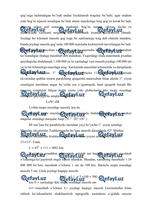  
 
qog’ozga tushiradigan bo’lsak undan foydalanish noqulay bo’lishi, agar stadion 
yoki bog’ni rejasini tuzadigan bo’lsak ularni maydoniga teng qog’oz kerak bo’ladi, 
shuning uchun sinf xonasini, stadionni, bog’ni, tuman, viloyat, davlat va 
materiklarni xaritasini tuzganda ular matematik jixatdan kichraytirib olinadi. 
Joydagi bir kilometr masofa qog’ozga bir santimetrga teng deb olinishi mumkin, 
bunda joydagi masofa qog’ozda 100 000 marotaba kichraytirib tasvirlangan bo’ladi. 
Demak joydagi masofani xaritalarda qancha marotaba kichraytirib tasvirlanishini 
ko’rsatadigan ifodaga masshtab deb atalarkan. Yuqoridagi ifoda matematik jixatdan 
quyidagicha ifodalanadi 1:100 000 ya’ni xaritadagi 1sm masofa joydagi 100 000 sm 
ya’ni bir kilometrga masofaga teng. Xaritalarda masofalar kilometrda va darajalarda 
ifodalanadi. Masalan, 10 yoyni uzunligi o’rtacha 111 km.ga teng. Xaritada 
ekvatordan qutblar tomon paralelning qisqarishi munosabati bilan ularda 10 yoyni 
uzunligini meridiani angar bo’yicha esa o’zgarmaydi, ham qisqarib boradi Bir 
muayan uzunligini bilgan holda xarita yoki globuslarda ikki nuqta orasidagi 
masofani quyidagicha aniqlash mumkin: 
L=N° xM 
L=ikki nuqta orasidagi masofa, km da 
№=ikki nuqta orasidagi masofani darajada ifodalanganligi, ya’ni mazkur 
nuqtalar orasidagi darajalar farqi ( f1 0 -42° =N° ). 
M=ma’lum bir parallelyoki meridian yoyi bo’yicha 10 yoyni uzunligi. 
Masalan, ekvatordan Toshkentgacha bo’lgan masofa darajalarda 420. Mazkur 
masofani kilometrda ifodalash uchun R meridian yoyini uzunligini topamiz. 
10=1110. Unda 
L = 420 x 111 = 4662 km. 
Xaritadagi uzunlikni santimetrda aniqlab uni haqiqiy uzunligini masshtab 
o’lchamiga ko’paytirish orqali topish mumkin. Masalan, xaritaning masshtabi 1:10 
000 000 bo’lsin, masshtab o’lchami 1 sm da 100 km. Ikkinchi nuqta orasidagi 
masofa 5 sm. Unda joydagi haqiqiy masofa 
L= l1 x lo i  = 5 x100 = 500 
km l1 = xaritadagi ikki nuqta orasidagi masofa sm. 
l 
o l =masshtab o’lchami L= joydagi haqiqiy masofa Gorizontallar bilan 
ishlash ko’nikmalarini shakllantirish topografik xaritalarni o’qishda muxim 
