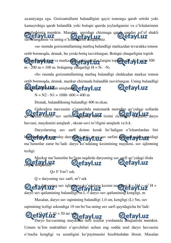  
 
axamiyatga ega. Gorizantallarni balandligini qaysi tomonga qarab ortishi yoki 
kamayishiga qarab balandlik yoki botiqni qaerda joylashganini va o’lchalarimini 
aniqlashimiz mumkin. Masalan, quyidagi chizmaga qarab qanday rel’ef shakli 
tasvirlanganini va uning o’lchamlarini aniqlaymiz. 
«a» rasmda gorizontallarning mutloq balandligi markazdan tevarakka tomon 
ortib bormoqda, demak, bu yerda botiq tasvirlangan. Botiqni chuqurligini topish 
uchun chekkadagi va markazdagi gorizantallar farqini topamiz (N1-N2) ya’ni 300 
m - 200 m = 100 m. botiqning chuqurligi H = N1 -N2 
«b» rasmda gorizontallarning mutlaq balandligi chekkadan markaz tomon 
ortib bormoqda, demak, mazkur chizmada balandlik tasvirlangan. Uning balandligi 
qo’yidagi ifoda bilan aniqlanadi: 
N = N2 - N1 = 1000- 600 = 400 m 
Demak, balandlikning balandligi 400 m ekan. 
Gidrosfera mavzusini o’rganishda matematik metodlar qo’yidagi xollarda 
qo’llanildi: daryo suv sarfini aniqlash, daryo tizimi zichligini aniqlash, daryo 
havzasi, maydonini aniqlash , okean suvi to’rligini aniqlash va h.k. 
Daryolarning suv sarfi doimo kerak bo’ladigan o’lchamlardan biri 
hisoblanadi. Har qanday daryolarni yoki soyni suv sarfini aniqlash uchun quyidagi 
ma’lumotlar zarur bo’ladi: daryo ko’ndalang kesimining maydoni, suv iqlimning 
tezligi. 
Mazkur ma’lumotlar bo’lgan taqdirda daryoning suv sarfi qo’yidagi ifoda 
orqali aniqlanadi: 
Q= F Vm3/ sek. 
Q = daryoning suv sarfi, m3/ sek 
F = daryoning suv iqlimining ko’ndalang kesimi maydoni F = H L= m2 H = 
daryo suv qatlamining balandligi, m L = daryo suv qatlamining kengligi, m 
Masalan, daryo suv oqimining balandligi 1,0 sm, kengligi (L) 5m, suv 
oqimining tezligi sekundiga 10 sm bo’lsa uning suv sarfi quyidagicha bo’ladi: 
Q = 1 5 10 = 50 m/ sek. 
Daryo havzasining maydonni turli usullar yordamida aniqlanishi mumkin. 
Umum ta’lim maktablari o’quvchilari uchun eng sodda usul daryo havzasini 
o’rtacha kengligi va uzunligini ko’paytmasini hisoblashdan iborat. Masalan 
