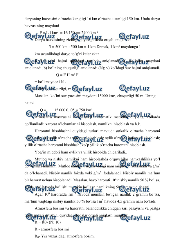  
 
daryoning havzasini o’rtacha kengligi 16 km o’rtacha uzunligi 150 km. Unda daryo 
havzasining maydoni 
F = L l km2 = 16 150 == 2400 km 2 
Daryo havzasining zichligi quyidagi ifoda orqali aniqlanadi: 
3 = 500 km : 500 km = 1 km Demak, 1 km2 maydonga 1 
km uzunlikdagi daryo to’g’ri kelar ekan. 
Ko’l suvini hajmi quyidagi tartibda aniqlanadi: a) ko’lning maydoni 
aniqlanadi; b) ko’lning chuqurligi aniqlanadi (N); v) ko’ldagi suv hajmi aniqlanadi. 
Q = F H m3 F 
= ko’l maydoni N - 
ko’lning chuqurligi, m 
Masalan, ko’lni suv yuzasini maydoni 15000 km2, chuqurligi 50 m. Uning 
hajmi 
Q = 
15 000 0, 05 = 750 km3 
Atmosfera mavzusini o’rganishda matematik metodlar quyidagi xollarda 
qo’llaniladi: xarorat o’lchamlarini hisoblash, namlikni hisoblash va h.k. 
Haroratni hisoblashni quyidagi turlari mavjud: sutkalik o’rtacha haroratni 
hisoblash; 10 kunlik o’rtacha xaroratni hisoblash; oylik o’rtacha haroratni hisoblash; 
yillik o’rtacha haroratni hisoblash; ko’p yillik o’rtacha haroratni hisoblash. 
Yog’in miqdori ham oylik va yillik hisobida chiqariladi.. 
Mutloq va nisbiy namlikni ham hisoblashda o’quvchilar namkashlikka yo’l 
qo’yishlari mumkin. Mutloq namlik 1 m3 havodagi nam miqdori hisoblanadi va g/m3 
da o’lchanadi. Nisbiy namlik foizda yoki g/m3 ifodalanadi. Nisbiy namlik ma’lum 
bir harorat uchun hisoblanadi. Masalan, havo harorati 10° nisbiy namlik 50 % bo’lsa, 
100da 1m3 havoda bo’lishi mumkin bo’lgan namlikning 50 % mavjud degani. 
Agar 100 haroratda 1m 3 havoda mumkin bo’lgan namlik 2 gramm bo’lsa, 
ma’lum vaqtdagi nisbiy namlik 50 % bo’lsa 1m3 havoda 4,5 gramm nam bo’ladi. 
Atmosfera bosimi va haroratni balanddlikka chiqqan sari pasayishi va pastga 
tushgan sari ortishini quyidagi ifodalar orqali aniqlash mumkin; 
R = R0- (N: 10) 
R - atmosfera bosimi 
R0- Yer yuzasidagi atmosfera bosimi 
