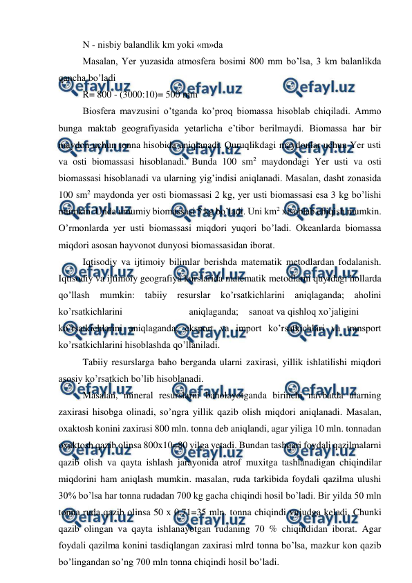  
 
N - nisbiy balandlik km yoki «m»da 
Masalan, Yer yuzasida atmosfera bosimi 800 mm bo’lsa, 3 km balanlikda 
qancha bo’ladi 
R= 800 - (3000:10)= 500 mm 
Biosfera mavzusini o’tganda ko’proq biomassa hisoblab chiqiladi. Ammo 
bunga maktab geografiyasida yetarlicha e’tibor berilmaydi. Biomassa har bir 
maydon uchun tonna hisobida aniqlanadi. Quruqlikdagi maydonlar uchun Yer usti 
va osti biomassasi hisoblanadi. Bunda 100 sm2 maydondagi Yer usti va osti 
biomassasi hisoblanadi va ularning yig’indisi aniqlanadi. Masalan, dasht zonasida 
100 sm2 maydonda yer osti biomassasi 2 kg, yer usti biomassasi esa 3 kg bo’lishi 
mumkin. Unda umumiy biomassasi 5 kg bo’ladi. Uni km2 xisoblab chiqish mumkin. 
O’rmonlarda yer usti biomassasi miqdori yuqori bo’ladi. Okeanlarda biomassa 
miqdori asosan hayvonot dunyosi biomassasidan iborat. 
Iqtisodiy va ijtimoiy bilimlar berishda matematik metodlardan fodalanish. 
Iqtisodiy va ijtimoiy geografiya kurslarida matematik metodlarni quyidagi hollarda 
qo’llash mumkin: tabiiy resurslar ko’rsatkichlarini aniqlaganda; 
aholini 
ko’rsatkichlarini 
aniqlaganda; 
sanoat va qishloq xo’jaligini 
ko’rsatkichlarini aniqlaganda; eksport va import ko’rsatkichlari va transport 
ko’rsatkichlarini hisoblashda qo’llaniladi. 
Tabiiy resurslarga baho berganda ularni zaxirasi, yillik ishlatilishi miqdori 
asosiy ko’rsatkich bo’lib hisoblanadi. 
Masalan, mineral resurslarni baholayotganda birinchi navbatda ularning 
zaxirasi hisobga olinadi, so’ngra yillik qazib olish miqdori aniqlanadi. Masalan, 
oxaktosh konini zaxirasi 800 mln. tonna deb aniqlandi, agar yiliga 10 mln. tonnadan 
oxaktosh qazib olinsa 800x10=80 yilga yetadi. Bundan tashqari foydali qazilmalarni 
qazib olish va qayta ishlash jarayonida atrof muxitga tashlanadigan chiqindilar 
miqdorini ham aniqlash mumkin. masalan, ruda tarkibida foydali qazilma ulushi 
30% bo’lsa har tonna rudadan 700 kg gacha chiqindi hosil bo’ladi. Bir yilda 50 mln 
tonna ruda qazib olinsa 50 x 0,71=35 mln. tonna chiqindi vujudga keladi. Chunki 
qazib olingan va qayta ishlanayotgan rudaning 70 % chiqindidan iborat. Agar 
foydali qazilma konini tasdiqlangan zaxirasi mlrd tonna bo’lsa, mazkur kon qazib 
bo’lingandan so’ng 700 mln tonna chiqindi hosil bo’ladi. 
