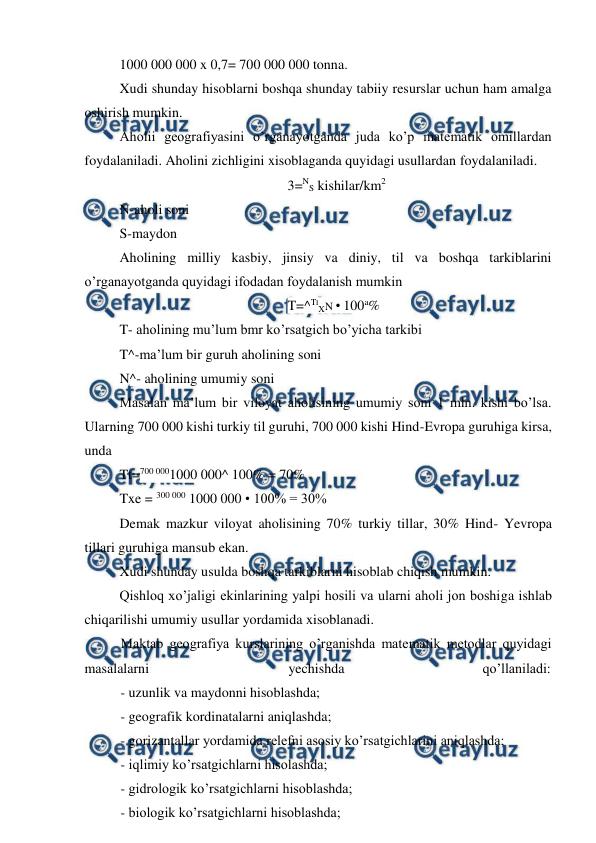  
 
1000 000 000 x 0,7= 700 000 000 tonna. 
Xudi shunday hisoblarni boshqa shunday tabiiy resurslar uchun ham amalga 
oshirish mumkin. 
Aholii geografiyasini o’rganayotganda juda ko’p matematik omillardan 
foydalaniladi. Aholini zichligini xisoblaganda quyidagi usullardan foydalaniladi. 
3=NS kishilar/km2 
N-aholi soni 
S-maydon 
Aholining milliy kasbiy, jinsiy va diniy, til va boshqa tarkiblarini 
o’rganayotganda quyidagi ifodadan foydalanish mumkin 
T=^TIXN • 100a% 
T- aholining mu’lum bmr ko’rsatgich bo’yicha tarkibi 
T^-ma’lum bir guruh aholining soni 
N^- aholining umumiy soni 
Masalan ma’lum bir viloyat aholisining umumiy soni 1 mln. kishi bo’lsa. 
Ularning 700 000 kishi turkiy til guruhi, 700 000 kishi Hind-Evropa guruhiga kirsa, 
unda 
Tt=700 0001000 000^ 100% = 70% 
Txe = 300 000 1000 000 • 100% = 30% 
Demak mazkur viloyat aholisining 70% turkiy tillar, 30% Hind- Yevropa 
tillari guruhiga mansub ekan. 
Xudi shunday usulda boshqa tarkiblarni hisoblab chiqish mumkin. 
Qishloq xo’jaligi ekinlarining yalpi hosili va ularni aholi jon boshiga ishlab 
chiqarilishi umumiy usullar yordamida xisoblanadi. 
Maktab geografiya kurslarining o’rganishda matematik metodlar quyidagi 
masalalarni 
yechishda 
qo’llaniladi: 
- uzunlik va maydonni hisoblashda; 
- geografik kordinatalarni aniqlashda; 
- gorizantallar yordamida relefni asosiy ko’rsatgichlarini aniqlashda; 
- iqlimiy ko’rsatgichlarni hisolashda; 
- gidrologik ko’rsatgichlarni hisoblashda; 
- biologik ko’rsatgichlarni hisoblashda; 
