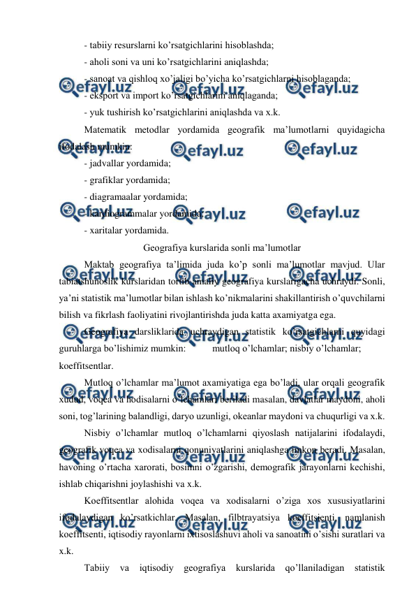  
 
- tabiiy resurslarni ko’rsatgichlarini hisoblashda; 
- aholi soni va uni ko’rsatgichlarini aniqlashda; 
- sanoat va qishloq xo’jaligi bo’yicha ko’rsatgichlarni hisoblaganda; 
- eksport va import ko’rsatgichlarini aniqlaganda; 
- yuk tushirish ko’rsatgichlarini aniqlashda va x.k. 
Matematik metodlar yordamida geografik ma’lumotlarni quyidagicha 
ifodalash mumkin: 
- jadvallar yordamida; 
- grafiklar yordamida; 
- diagramaalar yordamida; 
- kardiogrammalar yordamida; 
- xaritalar yordamida. 
Geografiya kurslarida sonli ma’lumotlar 
Maktab geografiya ta’limida juda ko’p sonli ma’lumotlar mavjud. Ular 
tabiatshunoslik kurslaridan tortib amaliy geografiya kurslarigacha uchraydi. Sonli, 
ya’ni statistik ma’lumotlar bilan ishlash ko’nikmalarini shakillantirish o’quvchilarni 
bilish va fikrlash faoliyatini rivojlantirishda juda katta axamiyatga ega. 
Geografiya darsliklarida uchraydigan statistik ko’rsatgichlarni quyidagi 
guruhlarga bo’lishimiz mumkin: 
mutloq o’lchamlar; nisbiy o’lchamlar; 
koeffitsentlar. 
Mutloq o’lchamlar ma’lumot axamiyatiga ega bo’ladi, ular orqali geografik 
xudud, voqea va hodisalarni o’lchamlari beriladi masalan, davlatlar maydoni, aholi 
soni, tog’larining balandligi, daryo uzunligi, okeanlar maydoni va chuqurligi va x.k. 
Nisbiy o’lchamlar mutloq o’lchamlarni qiyoslash natijalarini ifodalaydi, 
geografik voqea va xodisalarni qonuniyatlarini aniqlashga imkon beradi. Masalan, 
havoning o’rtacha xarorati, bosimni o’zgarishi, demografik jarayonlarni kechishi, 
ishlab chiqarishni joylashishi va x.k. 
Koeffitsentlar alohida voqea va xodisalarni o’ziga xos xususiyatlarini 
ifodalaydigan ko’rsatkichlar. Masalan, filbtrayatsiya koeffitsienti, namlanish 
koeffitsenti, iqtisodiy rayonlarni ixtisoslashuvi aholi va sanoatini o’sishi suratlari va 
x.k. 
Tabiiy va 
iqtisodiy geografiya 
kurslarida qo’llaniladigan statistik 
