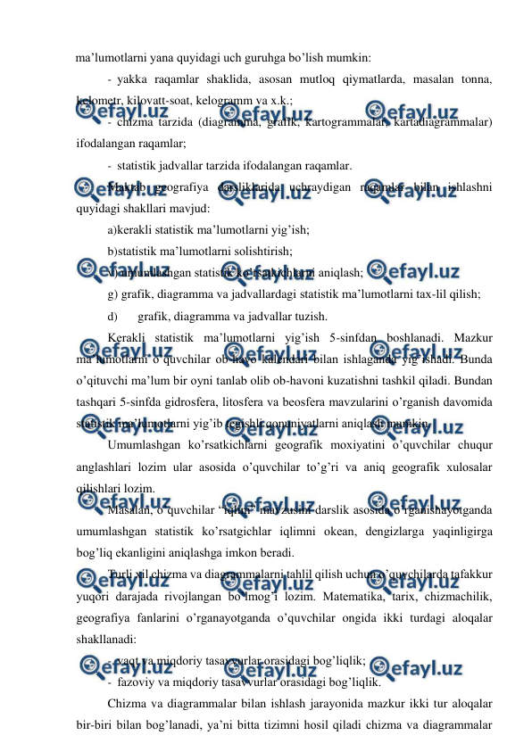  
 
ma’lumotlarni yana quyidagi uch guruhga bo’lish mumkin: 
- yakka raqamlar shaklida, asosan mutloq qiymatlarda, masalan tonna, 
kelometr, kilovatt-soat, kelogramm va x.k.; 
- chizma tarzida (diagramma, grafik, kartogrammalar, kartadiagrammalar) 
ifodalangan raqamlar; 
- statistik jadvallar tarzida ifodalangan raqamlar. 
Maktab geografiya darsliklarida uchraydigan raqamlar bilan ishlashni 
quyidagi shakllari mavjud: 
a) 
kerakli statistik ma’lumotlarni yig’ish; 
b) 
statistik ma’lumotlarni solishtirish; 
v) umumlashgan statistik ko’rsatkichlarni aniqlash; 
g) grafik, diagramma va jadvallardagi statistik ma’lumotlarni tax-lil qilish; 
d) 
grafik, diagramma va jadvallar tuzish. 
Kerakli statistik ma’lumotlarni yig’ish 5-sinfdan boshlanadi. Mazkur 
ma’lumotlarni o’quvchilar ob-havo kalendari bilan ishlaganda yig’ishadi. Bunda 
o’qituvchi ma’lum bir oyni tanlab olib ob-havoni kuzatishni tashkil qiladi. Bundan 
tashqari 5-sinfda gidrosfera, litosfera va beosfera mavzularini o’rganish davomida 
statistik ma’lumotlarni yig’ib tegishli qonuniyatlarni aniqlash mumkin. 
Umumlashgan ko’rsatkichlarni geografik moxiyatini o’quvchilar chuqur 
anglashlari lozim ular asosida o’quvchilar to’g’ri va aniq geografik xulosalar 
qilishlari lozim. 
Masalan, o’quvchilar “iqlim” mavzusini darslik asosida o’rganishayotganda 
umumlashgan statistik ko’rsatgichlar iqlimni okean, dengizlarga yaqinligirga 
bog’liq ekanligini aniqlashga imkon beradi. 
Turli xil chizma va diagrammalarni tahlil qilish uchun o’quvchilarda tafakkur 
yuqori darajada rivojlangan bo’lmog’i lozim. Matematika, tarix, chizmachilik, 
geografiya fanlarini o’rganayotganda o’quvchilar ongida ikki turdagi aloqalar 
shakllanadi: 
- vaqt va miqdoriy tasavvurlar orasidagi bog’liqlik; 
- fazoviy va miqdoriy tasavvurlar orasidagi bog’liqlik. 
Chizma va diagrammalar bilan ishlash jarayonida mazkur ikki tur aloqalar 
bir-biri bilan bog’lanadi, ya’ni bitta tizimni hosil qiladi chizma va diagrammalar 

