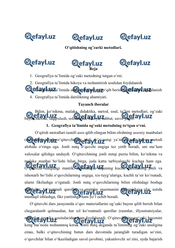  
 
 
 
 
 
O’qitishning og’zarki metodlari. 
 
 
Reja 
1. Geografiya ta’limida og‘zaki metodning tutgan o‘rni. 
2. Geografiya ta’limida hikoya va tushuntirish usulidan foydalanish 
3. Geografiya ta’limida suhbat, ma’ruza va o‘qib berish usullaridan foydalanish 
4. Geografiya ta’limida darslikning ahamiyati. 
Tayanch iboralar 
Bilim, ko‘nikma, malaka, didaktika, metod, usul, ta’lim metodlari, og‘zaki 
bayon metodi, taqqoslash, solishtirish, hikoya, suhbat, savol-javob. 
1. Geografiya ta’limida og‘zaki metodning to‘tgan o‘rni. 
O‘qitish metodlari tasnifi asos qilib olingan bilim olishning assosiy manbalari 
(metodlari) ichida o‘qituvchining jonli so‘zi-nutqi ya’ni og‘zaki bayon metodi 
alohida o‘ringa ega. Jonli nutq o‘quvchi ongiga tez yetib boradi, uni ma’lum 
xulosalar qilishga undaydi. O‘qituvchining jonli nutqi puxta bilim, ko‘nikma va 
malaka manbai bo‘lishi bilan birga, juda katta tarbiyalovchi kuchga ham ega. 
O‘qituvchi nutqidagi mantik, intonatsiya, urguning kuchi, dalillarning jonli va 
ishonarli bo‘lishi o‘quvchilarning ongiga, xis-tuyg‘ulariga, kuchli ta’sir ko‘rsatadi, 
ularni fikrlashga o‘rgatadi. Jonli nutq o‘quvchilarning bilim olishidagi boshqa 
manbalar: ko‘rsatmali qurollar va matnlar mazmunini tushunishga, ular ustida 
mustaqil ishlashga, fikr yuritishga ham yo‘l ochib beradi. 
  O‘qituvchi dars jarayonida o‘quv materiallarini og‘zaki bayon qilib berish bilan 
chegaralanib qolmasdan, har xil ko‘rsatmali qurollar (rasmlar, illyustratsiyalar, 
maketlar, texnika vositalar)dan ham foydalanadi. O‘qituvchining og‘zaki bayonini 
keng ma’noda tushunmoq kerak. Jonli nutq deganda ta’limining og‘zaki usuligina 
emas, balki o‘qituvchining butun dars davomida jaranglab turadigan so‘zini, 
o‘quvchilar bilan o‘tkaziladigan savol-javobini, yakunlovchi so‘zini, uyda bajarish 
