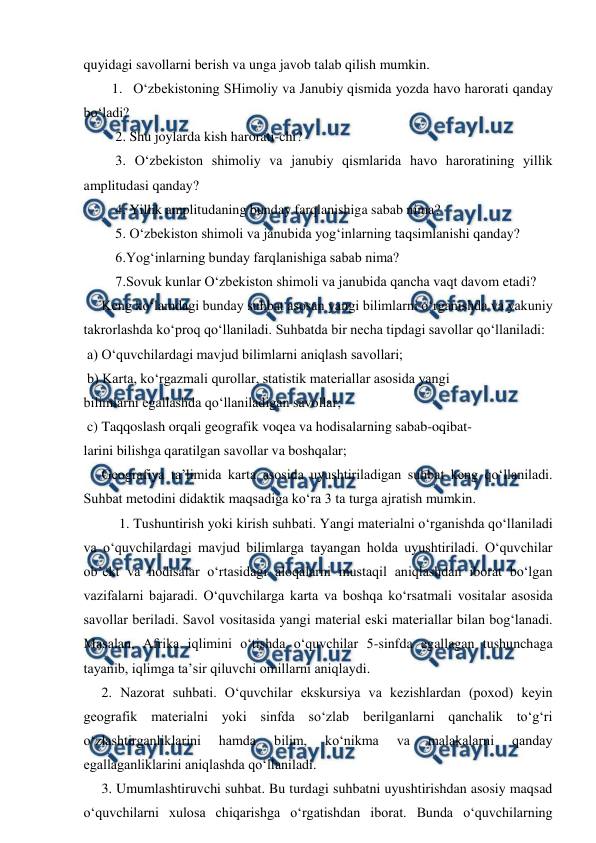  
 
quyidagi savollarni berish va unga javob talab qilish mumkin. 
1. O‘zbekistoning SHimoliy va Janubiy qismida yozda havo harorati qanday 
bo‘ladi? 
 2. Shu joylarda kish harorati-chi? 
 3. O‘zbekiston shimoliy va janubiy qismlarida havo haroratining yillik 
amplitudasi qanday? 
 4. Yillik amplitudaning bunday farqlanishiga sabab nima? 
 5. O‘zbekiston shimoli va janubida yog‘inlarning taqsimlanishi qanday? 
 6.Yog‘inlarning bunday farqlanishiga sabab nima? 
 7.Sovuk kunlar O‘zbekiston shimoli va janubida qancha vaqt davom etadi? 
  Keng ko‘lamdagi bunday suhbat asosan yangi bilimlarni o‘rganishda va yakuniy 
takrorlashda ko‘proq qo‘llaniladi. Suhbatda bir necha tipdagi savollar qo‘llaniladi: 
 a) O‘quvchilardagi mavjud bilimlarni aniqlash savollari; 
 b) Karta, ko‘rgazmali qurollar, statistik materiallar asosida yangi 
bilimlarni egallashda qo‘llaniladigan savollar; 
 c) Taqqoslash orqali geografik voqea va hodisalarning sabab-oqibat- 
larini bilishga qaratilgan savollar va boshqalar; 
  Geografiya ta’limida karta asosida uyushtiriladigan suhbat keng qo‘llaniladi. 
Suhbat metodini didaktik maqsadiga ko‘ra 3 ta turga ajratish mumkin. 
1. Tushuntirish yoki kirish suhbati. Yangi materialni o‘rganishda qo‘llaniladi 
va o‘quvchilardagi mavjud bilimlarga tayangan holda uyushtiriladi. O‘quvchilar 
ob’ekt va hodisalar o‘rtasidagi aloqalarni mustaqil aniqlashdan iborat bo‘lgan 
vazifalarni bajaradi. O‘quvchilarga karta va boshqa ko‘rsatmali vositalar asosida 
savollar beriladi. Savol vositasida yangi material eski materiallar bilan bog‘lanadi. 
Masalan, Afrika iqlimini o‘tishda o‘quvchilar 5-sinfda egallagan tushunchaga 
tayanib, iqlimga ta’sir qiluvchi omillarni aniqlaydi. 
  2. Nazorat suhbati. O‘quvchilar ekskursiya va kezishlardan (poxod) keyin 
geografik materialni yoki sinfda so‘zlab berilganlarni qanchalik to‘g‘ri 
o‘zlashtirganliklarini 
hamda 
bilim, 
ko‘nikma 
va 
malakalarni 
qanday 
egallaganliklarini aniqlashda qo‘llaniladi. 
  3. Umumlashtiruvchi suhbat. Bu turdagi suhbatni uyushtirishdan asosiy maqsad 
o‘quvchilarni xulosa chiqarishga o‘rgatishdan iborat. Bunda o‘quvchilarning 
