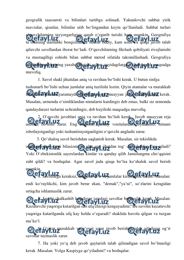  
 
geografik taassuroti va bilimlari tartibga solinadi. Yakunlovchi suhbat yirik 
mavzular, qismlar, bilimlar utib bo‘lingandan keyin qo‘llaniladi. Suhbat turlari 
o‘quvchilarning tayyorgarligiga qarab o‘zgarib turishi ham mumkin. Geografiya 
ta’limining dastlabki bosqichlarida suhbat oddiy, kam sonli va qisqa javob talab 
qiluvchi savollardan iborat bo‘ladi. O‘quvchilarning fikrlash qobiliyati rivojlanishi 
va mustaqilligi oshishi bilan suhbat metod sifatida takomillashadi. Geografiya 
o‘qitishda suhbatning yaxshi chiqishi uchun quyidagilarga e’tibor berish maqsadga 
muvofiq. 
 1. Savol shakl jihatidan aniq va ravshan bo‘lishi kerak. U butun sinfga 
tushunarli bo‘lishi uchun jumlalar aniq tuzilishi lozim. Qiyin atamalar va murakkab 
iboralarni kiritish yaramaydi. Berilgan savol muayyan javob talab qilishi kerak. 
Masalan, urmonda o‘simliklardan nimalarni kurdingiz deb emas, balki siz urmonda 
qandaydaraxt turlarini uchratdingiz, deb kuyilishi maqsadga muvofiq.  
 2. O‘quvchi javoblari aniq va ravshan bo‘lish kerak . Javob muayyan reja 
asosida bo‘lishi zarur. Eng muhimi, qanday vositalardan foydalanib, nimani 
isbotlayotganligi yoki tushuntirayotganligini o‘quvchi anglashi zarur. 
3. Qo‘shaloq savol berishdan saqlanish kerak. Masalan, siz tekislikda 
oqadigan daryolarni bilasizmi va ular qay jihatdan tog‘ daryolaridan farq qiladi? 
Yoki O‘zbekistonlik sayoxlardan kimlar va qanday qilib Jamolungma cho‘qqisini 
zabt qildi? va boshqalar. Agar savol juda qisqa bo‘lsa ko‘shalok savol berish 
mumkin. 
 4. Savollarga keraksiz, ortiqcha so‘z va jumlalar kiritmaslik lozim. Masalan: 
endi ko‘raylikchi, kim javob berar ekan, "demak","ya’ni", so‘zlarini keragidan 
ortiqcha ishlatmaslik zarur.  
 5. Javobi chalkashib ketadigan tarzdagi savollar bermaslik kerak. Masalan: 
Kuzatuvchi yuqoriga kutarilgan sari ufq chizigi kengayadimi? Bu savolni kuzatuvchi 
yuqoriga kutarilganda ufq kay holda o‘zgaradi? shaklida havola qilgan va tuzgan 
ma’ko‘l. 
 6. G‘oyat murakkab va g‘oyat uzun javob berishni talab qiladigan og‘ir 
savollar tuzmaslik zarur. 
 7. Ha yoki yo‘q deb javob qaytarish talab qilinadigan savol bo‘lmasligi 
kerak .Masalan: Volga Kaspiyga qo‘yiladimi? va boshqalar. 
