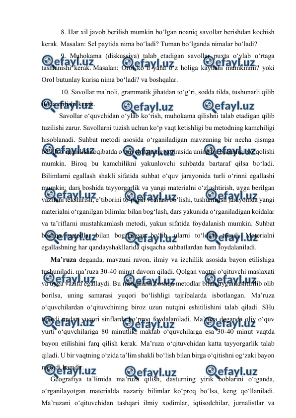 
 
 8. Har xil javob berilish mumkin bo‘lgan noaniq savollar berishdan kochish 
kerak. Masalan: Sel paytida nima bo‘ladi? Tuman bo‘lganda nimalar bo‘ladi?  
 9. Muhokama (diskussiya) talab etadigan savollar puxta o‘ylab o‘rtaga 
tashlanishi kerak. Masalan: Orol ko‘li yana o‘z holiga kaytishi mumkinmi? yoki 
Orol butunlay kurisa nima bo‘ladi? va boshqalar. 
 10. Savollar ma’noli, grammatik jihatdan to‘g‘ri, sodda tilda, tushunarli qilib 
ifoda etilishi kerak.  
Savollar o‘quvchidan o‘ylab ko‘rish, muhokama qilishni talab etadigan qilib 
tuzilishi zarur. Savollarni tuzish uchun ko‘p vaqt ketishligi bu metodning kamchiligi 
hisoblanadi. Suhbat metodi asosida o‘rganiladigan mavzuning bir necha qismga 
bo‘lib o‘rganilishi oqibatda o‘quvchilarning xotirasida uning bir butunligi yo‘qolishi 
mumkin. Biroq bu kamchilikni yakunlovchi suhbatda bartaraf qilsa bo‘ladi. 
Bilimlarni egallash shakli sifatida suhbat o‘quv jarayonida turli o‘rinni egallashi 
mumkin: dars boshida tayyorgarlik va yangi materialni o‘zlashtirish, uyga berilgan 
vazifani tekshirish, e’tiborini to‘plash vositasi bo‘lishi, tushuntirish jarayonida yangi 
materialni o‘rganilgan bilimlar bilan bog‘lash, dars yakunida o‘rganiladigan koidalar 
va ta’riflarni mustahkamlash metodi, yakun sifatida foydalanish mumkin. Suhbat 
boshqa metodlar bilan bog‘langan bo‘lib, ularni to‘ldirib turadi. Materialni 
egallashning har qandayshakllarida qisqacha suhbatlardan ham foydalaniladi. 
   Ma’ruza deganda, mavzuni ravon, ilmiy va izchillik asosida bayon etilishiga 
tushuniladi. ma’ruza 30-40 minut davom qiladi. Qolgan vaqtni o‘qituvchi maslaxati 
va uyga vazifa egallaydi. Bu metodlarni boshqa metodlar bilan uygunlashtirilib olib 
borilsa, uning samarasi yuqori bo‘lishligi tajribalarda isbotlangan. Ma’ruza 
o‘quvchilardan o‘qituvchining biroz uzun nutqini eshitilishini talab qiladi. SHu 
tufayli undan yuqori sinflarda ko‘proq foydalaniladi. Ma’ruza deganda oliy o‘quv 
yurti o‘quvchilariga 80 minutlik, maktab o‘quvchilarga esa 30-40 minut vaqtda 
bayon etilishini farq qilish kerak. Ma’ruza o‘qituvchidan katta tayyorgarlik talab 
qiladi. U bir vaqtning o‘zida ta’lim shakli bo‘lish bilan birga o‘qitishni og‘zaki bayon 
metodi hamdir. 
  Geografiya ta’limida ma’ruza qilish, dasturning yirik boblarini o‘tganda, 
o‘rganilayotgan materialda nazariy bilimlar ko‘proq bo‘lsa, keng qo‘llaniladi. 
Ma’ruzani o‘qituvchidan tashqari ilmiy xodimlar, iqtisodchilar, jurnalistlar va 
