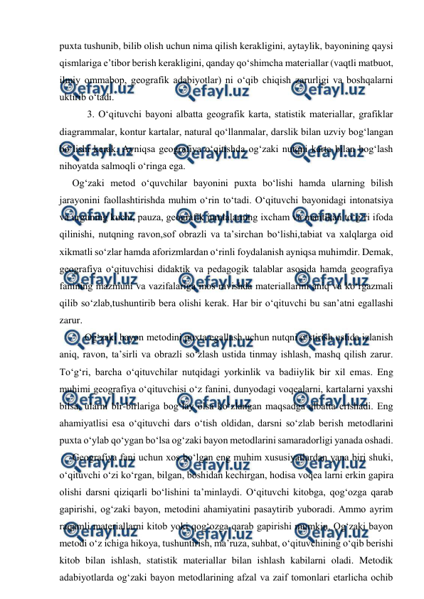  
 
puxta tushunib, bilib olish uchun nima qilish kerakligini, aytaylik, bayonining qaysi 
qismlariga e’tibor berish kerakligini, qanday qo‘shimcha materiallar (vaqtli matbuot, 
ilmiy ommabop, geografik adabiyotlar) ni o‘qib chiqish zarurligi va boshqalarni 
uktirib o‘tadi. 
 3. O‘qituvchi bayoni albatta geografik karta, statistik materiallar, grafiklar 
diagrammalar, kontur kartalar, natural qo‘llanmalar, darslik bilan uzviy bog‘langan 
bo‘lishi kerak. Ayniqsa geografiya o‘qitishda og‘zaki nutqni karta bilan bog‘lash 
nihoyatda salmoqli o‘ringa ega.  
  Og‘zaki metod o‘quvchilar bayonini puxta bo‘lishi hamda ularning bilish 
jarayonini faollashtirishda muhim o‘rin to‘tadi. O‘qituvchi bayonidagi intonatsiya 
va urguning kuchi, pauza, geografik jumlalarning ixcham va mantikan to‘g‘ri ifoda 
qilinishi, nutqning ravon,sof obrazli va ta’sirchan bo‘lishi,tabiat va xalqlarga oid 
xikmatli so‘zlar hamda aforizmlardan o‘rinli foydalanish ayniqsa muhimdir. Demak, 
geografiya o‘qituvchisi didaktik va pedagogik talablar asosida hamda geografiya 
fanining mazmuni va vazifalariga mos ravishda materiallarini aniq va ko‘rgazmali 
qilib so‘zlab,tushuntirib bera olishi kerak. Har bir o‘qituvchi bu san’atni egallashi 
zarur. 
Og‘zaki bayon metodini puxta egallash uchun nutqni o‘stirish ustida izlanish 
aniq, ravon, ta’sirli va obrazli so‘zlash ustida tinmay ishlash, mashq qilish zarur. 
To‘g‘ri, barcha o‘qituvchilar nutqidagi yorkinlik va badiiylik bir xil emas. Eng 
muhimi geografiya o‘qituvchisi o‘z fanini, dunyodagi voqealarni, kartalarni yaxshi 
bilsa, ularni bir-birlariga bog‘lay olsa ko‘zlangan maqsadga albatta erishadi. Eng 
ahamiyatlisi esa o‘qituvchi dars o‘tish oldidan, darsni so‘zlab berish metodlarini 
puxta o‘ylab qo‘ygan bo‘lsa og‘zaki bayon metodlarini samaradorligi yanada oshadi. 
  Geografiya fani uchun xos bo‘lgan eng muhim xususiyatlardan yana biri shuki, 
o‘qituvchi o‘zi ko‘rgan, bilgan, boshidan kechirgan, hodisa voqea larni erkin gapira 
olishi darsni qiziqarli bo‘lishini ta’minlaydi. O‘qituvchi kitobga, qog‘ozga qarab 
gapirishi, og‘zaki bayon, metodini ahamiyatini pasaytirib yuboradi. Ammo ayrim 
raqamli materiallarni kitob yoki qog‘ozga qarab gapirishi mumkin. Og‘zaki bayon 
metodi o‘z ichiga hikoya, tushuntirish, ma’ruza, suhbat, o‘qituvchining o‘qib berishi 
kitob bilan ishlash, statistik materiallar bilan ishlash kabilarni oladi. Metodik 
adabiyotlarda og‘zaki bayon metodlarining afzal va zaif tomonlari etarlicha ochib 
