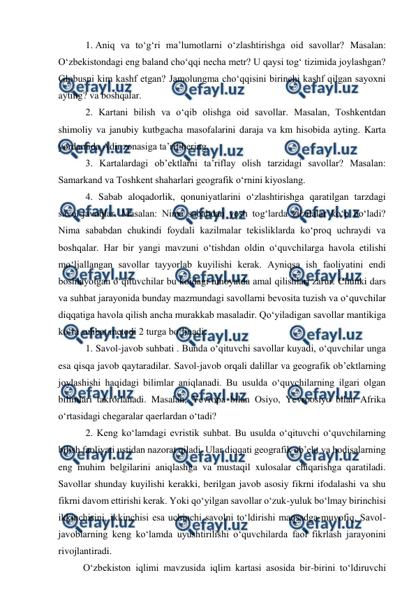  
 
 1. Aniq va to‘g‘ri ma’lumotlarni o‘zlashtirishga oid savollar? Masalan: 
O‘zbekistondagi eng baland cho‘qqi necha metr? U qaysi tog‘ tizimida joylashgan? 
Globusni kim kashf etgan? Jamolungma cho‘qqisini birinchi kashf qilgan sayoxni 
ayting? va boshqalar. 
 2. Kartani bilish va o‘qib olishga oid savollar. Masalan, Toshkentdan 
shimoliy va janubiy kutbgacha masofalarini daraja va km hisobida ayting. Karta 
yordamida Adir zonasiga ta’rif bering. 
 3. Kartalardagi ob’ektlarni ta’riflay olish tarzidagi savollar? Masalan: 
Samarkand va Toshkent shaharlari geografik o‘rnini kiyoslang. 
 4. Sabab aloqadorlik, qonuniyatlarini o‘zlashtirishga qaratilgan tarzdagi 
savol-javoblar. Masalan: Nima sababdan yosh tog‘larda zilzilalar ko‘p bo‘ladi? 
Nima sababdan chukindi foydali kazilmalar tekisliklarda ko‘proq uchraydi va 
boshqalar. Har bir yangi mavzuni o‘tishdan oldin o‘quvchilarga havola etilishi 
mo‘ljallangan savollar tayyorlab kuyilishi kerak. Ayniqsa ish faoliyatini endi 
boshlayotgan o‘qituvchilar bu koidagi nihoyatda amal qilishlari zarur. Chunki dars 
va suhbat jarayonida bunday mazmundagi savollarni bevosita tuzish va o‘quvchilar 
diqqatiga havola qilish ancha murakkab masaladir. Qo‘yiladigan savollar mantikiga 
ko‘ra suhbat metodi 2 turga bo‘linadi: 
 1. Savol-javob suhbati . Bunda o‘qituvchi savollar kuyadi, o‘quvchilar unga 
esa qisqa javob qaytaradilar. Savol-javob orqali dalillar va geografik ob’ektlarning 
joylashishi haqidagi bilimlar aniqlanadi. Bu usulda o‘quvchilarning ilgari olgan 
bilimlari takrorlanadi. Masalan, Yevropa bilan Osiyo, Yevroosiyo bilan Afrika 
o‘rtasidagi chegaralar qaerlardan o‘tadi? 
 2. Keng ko‘lamdagi evristik suhbat. Bu usulda o‘qituvchi o‘quvchilarning 
bilish faoliyati ustidan nazorat qiladi. Ular diqqati geografik ob’ekt va hodisalarning 
eng muhim belgilarini aniqlashga va mustaqil xulosalar chiqarishga qaratiladi. 
Savollar shunday kuyilishi kerakki, berilgan javob asosiy fikrni ifodalashi va shu 
fikrni davom ettirishi kerak. Yoki qo‘yilgan savollar o‘zuk-yuluk bo‘lmay birinchisi 
ikkinchisini, ikkinchisi esa uchinchi savolni to‘ldirishi maqsadga muvofiq. Savol-
javoblarning keng ko‘lamda uyushtirilishi o‘quvchilarda faol fikrlash jarayonini 
rivojlantiradi. 
O‘zbekiston iqlimi mavzusida iqlim kartasi asosida bir-birini to‘ldiruvchi 
