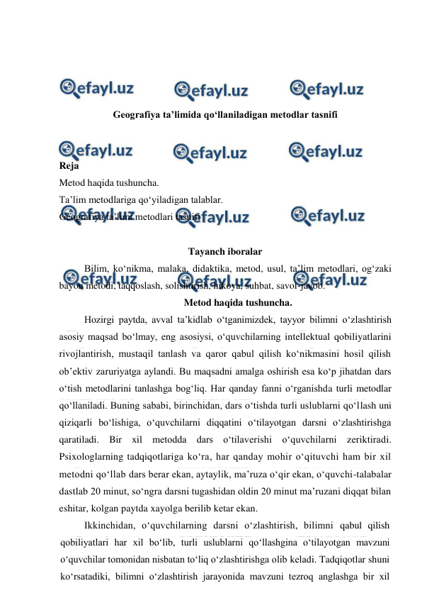  
 
 
 
 
 
Geografiya ta’limida qo‘llaniladigan metodlar tasnifi 
 
 
Reja 
Metod haqida tushuncha. 
Ta’lim metodlariga qo‘yiladigan talablar. 
Geografiya ta’limi metodlari tasnifi 
 
Tayanch iboralar 
Bilim, ko‘nikma, malaka, didaktika, metod, usul, ta’lim metodlari, og‘zaki 
bayon metodi, taqqoslash, solishtirish, hikoya, suhbat, savol-javob. 
Metod haqida tushuncha. 
Hozirgi paytda, avval ta’kidlab o‘tganimizdek, tayyor bilimni o‘zlashtirish 
asosiy maqsad bo‘lmay, eng asosiysi, o‘quvchilarning intellektual qobiliyatlarini 
rivojlantirish, mustaqil tanlash va qaror qabul qilish ko‘nikmasini hosil qilish 
ob’ektiv zaruriyatga aylandi. Bu maqsadni amalga oshirish esa ko‘p jihatdan dars 
o‘tish metodlarini tanlashga bog‘liq. Har qanday fanni o‘rganishda turli metodlar 
qo‘llaniladi. Buning sababi, birinchidan, dars o‘tishda turli uslublarni qo‘llash uni 
qiziqarli bo‘lishiga, o‘quvchilarni diqqatini o‘tilayotgan darsni o‘zlashtirishga 
qaratiladi. Bir xil metodda dars o‘tilaverishi o‘quvchilarni zeriktiradi. 
Psixologlarning tadqiqotlariga ko‘ra, har qanday mohir o‘qituvchi ham bir xil 
metodni qo‘llab dars berar ekan, aytaylik, ma’ruza o‘qir ekan, o‘quvchi-talabalar 
dastlab 20 minut, so‘ngra darsni tugashidan oldin 20 minut ma’ruzani diqqat bilan 
eshitar, kolgan paytda xayolga berilib ketar ekan. 
Ikkinchidan, o‘quvchilarning darsni o‘zlashtirish, bilimni qabul qilish 
qobiliyatlari har xil bo‘lib, turli uslublarni qo‘llashgina o‘tilayotgan mavzuni 
o‘quvchilar tomonidan nisbatan to‘liq o‘zlashtirishga olib keladi. Tadqiqotlar shuni 
ko‘rsatadiki, bilimni o‘zlashtirish jarayonida mavzuni tezroq anglashga bir xil 
