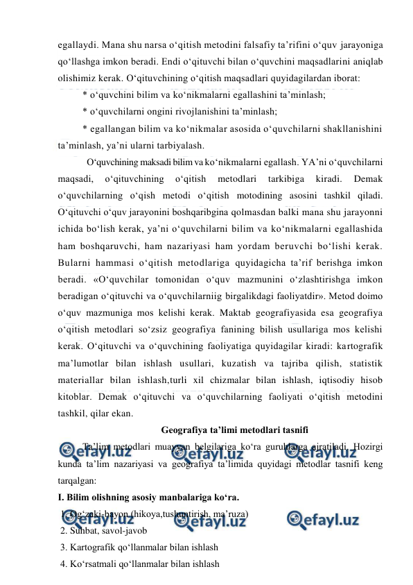  
 
egallaydi. Mana shu narsa o‘qitish metodini falsafiy ta’rifini o‘quv jarayoniga 
qo‘llashga imkon beradi. Endi o‘qituvchi bilan o‘quvchini maqsadlarini aniqlab 
olishimiz kerak. O‘qituvchining o‘qitish maqsadlari quyidagilardan iborat:  
* o‘quvchini bilim va ko‘nikmalarni egallashini ta’minlash;  
* o‘quvchilarni ongini rivojlanishini ta’minlash; 
* egallangan bilim va ko‘nikmalar asosida o‘quvchilarni shakllanishini 
ta’minlash, ya’ni ularni tarbiyalash. 
  O‘quvchining maksadi bilim va ko‘nikmalarni egallash. YA’ni o‘quvchilarni 
maqsadi, 
o‘qituvchining 
o‘qitish 
metodlari 
tarkibiga 
kiradi. 
Demak 
o‘quvchilarning o‘qish metodi o‘qitish motodining asosini tashkil qiladi. 
O‘qituvchi o‘quv jarayonini boshqaribgina qolmasdan balki mana shu jarayonni 
ichida bo‘lish kerak, ya’ni o‘quvchilarni bilim va ko‘nikmalarni egallashida 
ham boshqaruvchi, ham nazariyasi ham yordam beruvchi bo‘lishi kerak. 
Bularni hammasi o‘qitish metodlariga quyidagicha ta’rif berishga imkon 
beradi. «O‘quvchilar tomonidan o‘quv mazmunini o‘zlashtirishga imkon 
beradigan o‘qituvchi va o‘quvchilarniig birgalikdagi faoliyatdir». Metod doimo 
o‘quv mazmuniga mos kelishi kerak. Maktab geografiyasida esa geografiya 
o‘qitish metodlari so‘zsiz geografiya fanining bilish usullariga mos kelishi 
kerak. O‘qituvchi va o‘quvchining faoliyatiga quyidagilar kiradi: kartografik 
ma’lumotlar bilan ishlash usullari, kuzatish va tajriba qilish, statistik 
materiallar bilan ishlash,turli xil chizmalar bilan ishlash, iqtisodiy hisob 
kitoblar. Demak o‘qituvchi va o‘quvchilarning faoliyati o‘qitish metodini 
tashkil, qilar ekan. 
Geografiya ta’limi metodlari tasnifi 
Ta’lim metodlari muayyan belgilariga ko‘ra guruhlarga ajratiladi. Hozirgi 
kunda ta’lim nazariyasi va geografiya ta’limida quyidagi metodlar tasnifi keng 
tarqalgan: 
I. Bilim olishning asosiy manbalariga ko‘ra. 
 1. Og‘zaki-bayon (hikoya,tushuntirish, ma’ruza) 
 2. Suhbat, savol-javob 
 3. Kartografik qo‘llanmalar bilan ishlash 
 4. Ko‘rsatmali qo‘llanmalar bilan ishlash 
