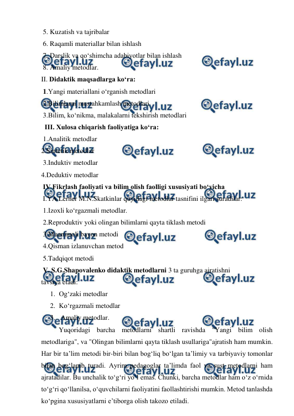  
 
 5. Kuzatish va tajribalar 
 6. Raqamli materiallar bilan ishlash 
 7. Darslik va qo‘shimcha adabiyotlar bilan ishlash 
 8. Amaliy metodlar. 
II. Didaktik maqsadlarga ko‘ra: 
 1.Yangi materiallani o‘rganish metodlari 
 2.Bilimlarni mustahkamlash metodlari 
 3.Bilim, ko‘nikma, malakalarni tekshirish metodlari 
  III. Xulosa chiqarish faoliyatiga ko‘ra: 
 1.Analitik metodlar  
2.Sintetik metodlar 
 3.Induktiv metodlar  
4.Deduktiv metodlar 
 IV Fikrlash faoliyati va bilim olish faolligi xususiyati bo‘yicha 
 I.YA.Lerner M.N.Skatkinlar quyidagi metodlar tasnifini ilgari suradilar: 
 1.Izoxli ko‘rgazmali metodlar. 
 2.Reproduktiv yoki olingan bilimlarni qayta tiklash metodi 
 3.Muammoli bayon metodi 
 4.Qisman izlanuvchan metod 
 5.Tadqiqot metodi 
 V. S.G.Shapovalenko didaktik metodlarni 3 ta guruhga ajratishni 
tavsiya etadi:  
1. Og‘zaki metodlar 
2. Ko‘rgazmali metodlar 
3.  Amaliy metodlar. 
  
Yuqoridagi barcha metodlarni shartli ravishda "Yangi bilim olish 
metodlariga", va "Olingan bilimlarni qayta tiklash usullariga"ajratish ham mumkin. 
Har bir ta’lim metodi bir-biri bilan bog‘liq bo‘lgan ta’limiy va tarbiyaviy tomonlar 
bilan bog‘lanib turadi. Ayrim pedagoglar ta’limda faol va sust metodlarni ham 
ajratadilar. Bu unchalik to‘g‘ri yo‘l emas. Chunki, barcha metodlar ham o‘z o‘rnida 
to‘g‘ri qo‘llanilsa, o‘quvchilarni faoliyatini faollashtirishi mumkin. Metod tanlashda 
ko‘pgina xususiyatlarni e’tiborga olish takozo etiladi. 
