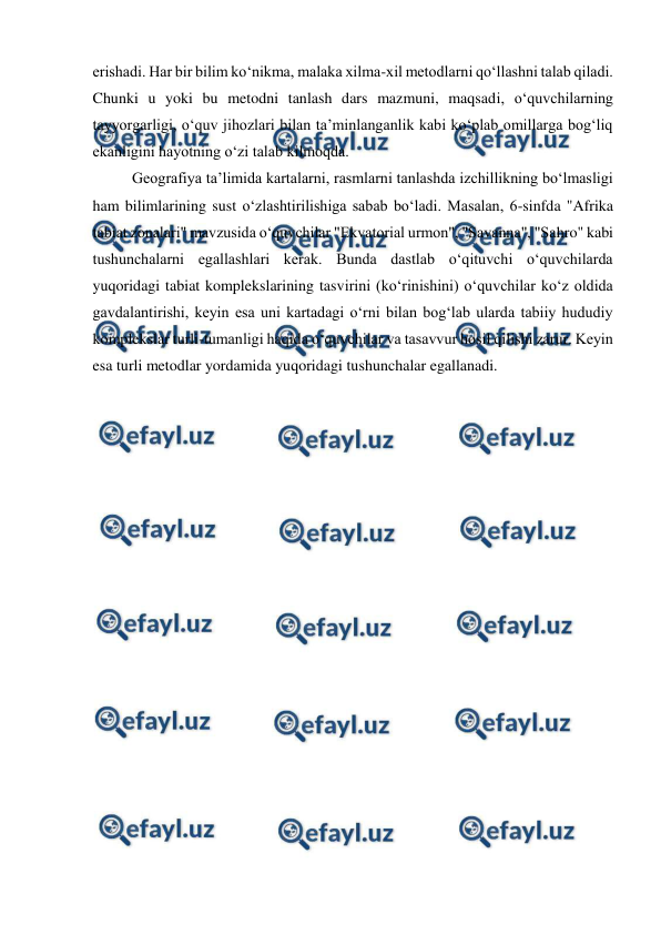  
 
erishadi. Har bir bilim ko‘nikma, malaka xilma-xil metodlarni qo‘llashni talab qiladi. 
Chunki u yoki bu metodni tanlash dars mazmuni, maqsadi, o‘quvchilarning 
tayyorgarligi, o‘quv jihozlari bilan ta’minlanganlik kabi ko‘plab omillarga bog‘liq 
ekanligini hayotning o‘zi talab kilmoqda. 
  
Geografiya ta’limida kartalarni, rasmlarni tanlashda izchillikning bo‘lmasligi 
ham bilimlarining sust o‘zlashtirilishiga sabab bo‘ladi. Masalan, 6-sinfda "Afrika 
tabiat zonalari" mavzusida o‘quvchilar "Ekvatorial urmon", "Savanna", "Sahro" kabi 
tushunchalarni egallashlari kerak. Bunda dastlab o‘qituvchi o‘quvchilarda 
yuqoridagi tabiat komplekslarining tasvirini (ko‘rinishini) o‘quvchilar ko‘z oldida 
gavdalantirishi, keyin esa uni kartadagi o‘rni bilan bog‘lab ularda tabiiy hududiy 
komplekslar turli-tumanligi haqida o‘quvchilar va tasavvur hosil qilishi zarur. Keyin 
esa turli metodlar yordamida yuqoridagi tushunchalar egallanadi. 
 
