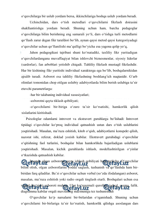  
 
o‘quvchilarga bir uslub yordam bersa, ikkinchilariga boshqa uslub yordam beradi. 
Uchinchidan, dars o‘tish metodlari o‘quvchilarni fikrlash doirasini 
shakllantirishga yordam beradi. Shuning uchun ham, barcha pedagoglar 
o‘quvchilarga bilim berishning eng samarali yo‘li, dars o‘tishga turli metodlarni 
qo‘llash zarur degan fikr tarafdori bo‘lib, aynan qaysi metod qaysi kategoriyadagi 
o‘quvchilar uchun qo‘llanilishi ma’qulligi bo‘yicha esa yagona qolip yo‘q,  
Jahon pedagogikasi tajribasi shuni ko‘rsatadiki, taxliliy fikr yuritadigan 
o‘quvchilardangana muvaffaqiyat bilan ishlovchi biznesmenlar, siyosiy liderlar 
(sardorlar), fan arboblari yetishib chiqadi. Tahliliy fikrlash mustaqil fikrlashdir. 
Har bir kishining fikr yuritishi individual xarakterga ega bo‘lib, boshqalarnikidan 
ajralib turadi. Axborot esa tahliliy fikrlashning boshlang‘ich nuqtasidir. G‘arb 
olimlari tomonidan chop etilgan uslubiy adabiyotlarda bilim berish uslubiga ta’sir 
etuvchi parametrlarga: 
 
 -har bir talabaning individual xususiyatlari; 
  
-axborotni qayta tiklash qobiliyati; 
-o‘quvchilarni bir-biriga o‘zaro ta’sir ko‘rsatishi, hamkorlik qilish 
xislatlarini kiritishadi. 
Psixologlar odamlarni introvert va ekstravert guruhlarga bo‘lishadi: Introvert 
tipidagi o‘quvchilar ko‘proq individual qatnashish ustun dars o‘tish uslublarini 
yoqtirishadi. Masalan, ma’ruza eshitish, kitob o‘qish, adabiyotlarni konspekt qilish, 
nazorat ishi, referat, doklad yozish kabilar. Ekstravert guruhidagi o‘quvchilar 
o‘qitishning faol turlarini, boshqalar bilan hamkorlikda bajariladigan uslublarni 
yoqtirishadi. Masalan, kichik guruhlarda ishlash, modellashtirilgan o‘yinlar 
o‘tkazishda qatnashish kabilar. 
 
Insonda olgan axborotni qayta ishlash qobiliyati ham turlicha. O‘quvchilar 
bilim olish, olgan axborotlarini yodda saqlash, tushunish va qo‘llashda ham bir-
biridan farq qiladilar. Ba’zi o‘quvchilar uchun verbal (so‘zda ifodalangan) axborot, 
masalan, ma’ruza eshitish yoki radio orqali tinglash etarli. Boshqalari uchun esa 
vizual (ko‘rish) axboroti muhim. Ular ko‘rgazmali qurollar: jadval, sxema, fafik. 
diagramma kabilar orqali mavzuning mazmuniga tez tushunishadi 
 
O‘quvchilar ko‘p narsalarni bir-birlaridan o‘rganishadi. Shuning uchun 
o‘quvchilarni bir-birlariga ta’sir ko‘rsatish, hamkorlik qilishga asoslangan dars 
