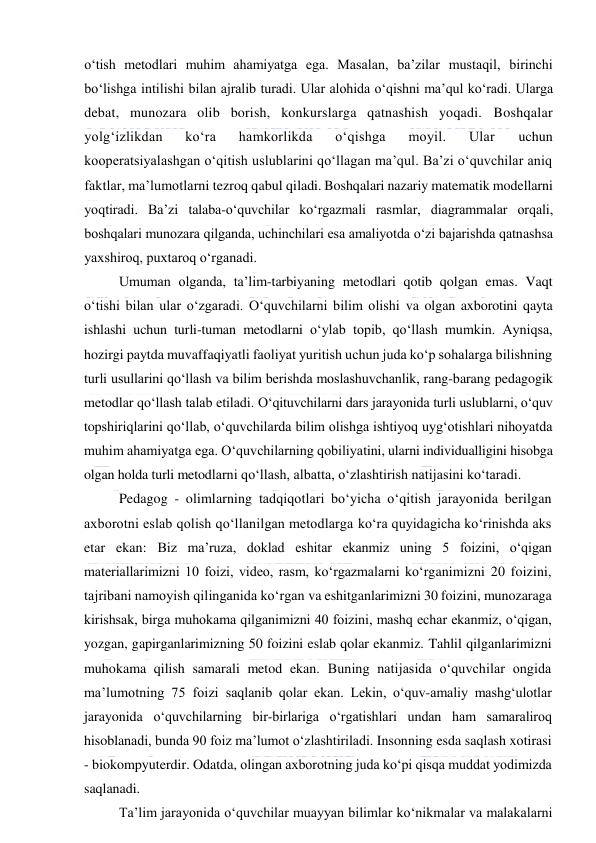  
 
o‘tish metodlari muhim ahamiyatga ega. Masalan, ba’zilar mustaqil, birinchi 
bo‘lishga intilishi bilan ajralib turadi. Ular alohida o‘qishni ma’qul ko‘radi. Ularga 
debat, munozara olib borish, konkurslarga qatnashish yoqadi. Boshqalar 
yolg‘izlikdan 
ko‘ra 
hamkorlikda 
o‘qishga 
moyil. 
Ular 
uchun 
kooperatsiyalashgan o‘qitish uslublarini qo‘llagan ma’qul. Ba’zi o‘quvchilar aniq 
faktlar, ma’lumotlarni tezroq qabul qiladi. Boshqalari nazariy matematik modellarni 
yoqtiradi. Ba’zi talaba-o‘quvchilar ko‘rgazmali rasmlar, diagrammalar orqali, 
boshqalari munozara qilganda, uchinchilari esa amaliyotda o‘zi bajarishda qatnashsa 
yaxshiroq, puxtaroq o‘rganadi. 
Umuman olganda, ta’lim-tarbiyaning metodlari qotib qolgan emas. Vaqt 
o‘tishi bilan ular o‘zgaradi. O‘quvchilarni bilim olishi va olgan axborotini qayta 
ishlashi uchun turli-tuman metodlarni o‘ylab topib, qo‘llash mumkin. Ayniqsa, 
hozirgi paytda muvaffaqiyatli faoliyat yuritish uchun juda ko‘p sohalarga bilishning 
turli usullarini qo‘llash va bilim berishda moslashuvchanlik, rang-barang pedagogik 
metodlar qo‘llash talab etiladi. O‘qituvchilarni dars jarayonida turli uslublarni, o‘quv 
topshiriqlarini qo‘llab, o‘quvchilarda bilim olishga ishtiyoq uyg‘otishlari nihoyatda 
muhim ahamiyatga ega. O‘quvchilarning qobiliyatini, ularni individualligini hisobga 
olgan holda turli metodlarni qo‘llash, albatta, o‘zlashtirish natijasini ko‘taradi. 
Pedagog - olimlarning tadqiqotlari bo‘yicha o‘qitish jarayonida berilgan 
axborotni eslab qolish qo‘llanilgan metodlarga ko‘ra quyidagicha ko‘rinishda aks 
etar ekan: Biz ma’ruza, doklad eshitar ekanmiz uning 5 foizini, o‘qigan 
materiallarimizni 10 foizi, video, rasm, ko‘rgazmalarni ko‘rganimizni 20 foizini, 
tajribani namoyish qilinganida ko‘rgan va eshitganlarimizni 30 foizini, munozaraga 
kirishsak, birga muhokama qilganimizni 40 foizini, mashq echar ekanmiz, o‘qigan, 
yozgan, gapirganlarimizning 50 foizini eslab qolar ekanmiz. Tahlil qilganlarimizni 
muhokama qilish samarali metod ekan. Buning natijasida o‘quvchilar ongida 
ma’lumotning 75 foizi saqlanib qolar ekan. Lekin, o‘quv-amaliy mashg‘ulotlar 
jarayonida o‘quvchilarning bir-birlariga o‘rgatishlari undan ham samaraliroq 
hisoblanadi, bunda 90 foiz ma’lumot o‘zlashtiriladi. Insonning esda saqlash xotirasi 
- biokompyuterdir. Odatda, olingan axborotning juda ko‘pi qisqa muddat yodimizda 
saqlanadi. 
Ta’lim jarayonida o‘quvchilar muayyan bilimlar ko‘nikmalar va malakalarni 
