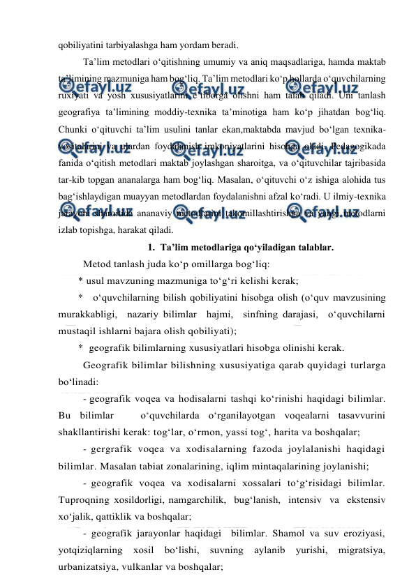  
 
qobiliyatini tarbiyalashga ham yordam beradi.  
  
Ta’lim metodlari o‘qitishning umumiy va aniq maqsadlariga, hamda maktab 
ta’limining mazmuniga ham bog‘liq. Ta’lim metodlari ko‘p hollarda o‘quvchilarning 
ruxiyati va yosh xususiyatlarini e’tiborga olishni ham talab qiladi. Uni tanlash 
geografiya ta’limining moddiy-texnika ta’minotiga ham ko‘p jihatdan bog‘liq. 
Chunki o‘qituvchi ta’lim usulini tanlar ekan,maktabda mavjud bo‘lgan texnika-
vositalarini va ulardan foydalanish imkoniyatlarini hisobga oladi. Pedagogikada 
fanida o‘qitish metodlari maktab joylashgan sharoitga, va o‘qituvchilar tajribasida 
tar-kib topgan ananalarga ham bog‘liq. Masalan, o‘qituvchi o‘z ishiga alohida tus 
bag‘ishlaydigan muayyan metodlardan foydalanishni afzal ko‘radi. U ilmiy-texnika 
jarayoni sharoitida ananaviy metodlarini takomillashtirishga va yangi metodlarni 
izlab topishga, harakat qiladi.  
1. Ta’lim metodlariga qo‘yiladigan talablar. 
Metod tanlash juda ko‘p omillarga bog‘liq: 
* usul mavzuning mazmuniga to‘g‘ri kelishi kerak; 
* o‘quvchilarning bilish qobiliyatini hisobga olish (o‘quv mavzusining 
murakkabligi,  nazariy bilimlar  hajmi,  sinfning darajasi,  o‘quvchilarni 
mustaqil ishlarni bajara olish qobiliyati); 
*  geografik bilimlarning xususiyatlari hisobga olinishi kerak. 
Geografik bilimlar bilishning xususiyatiga qarab quyidagi turlarga 
bo‘linadi: 
- geografik voqea va hodisalarni tashqi ko‘rinishi haqidagi bilimlar. 
Bu bilimlar   o‘quvchilarda o‘rganilayotgan voqealarni tasavvurini 
shakllantirishi kerak: tog‘lar, o‘rmon, yassi tog‘, harita va boshqalar; 
- gergrafik voqea va xodisalarning fazoda joylalanishi haqidagi 
bilimlar. Masalan tabiat zonalarining, iqlim mintaqalarining joylanishi; 
- geografik voqea va xodisalarni xossalari to‘g‘risidagi bilimlar. 
Tuproqning xosildorligi, namgarchilik,  bug‘lanish,  intensiv  va  ekstensiv  
xo‘jalik, qattiklik va boshqalar; 
- geografik jarayonlar haqidagi  bilimlar. Shamol va suv eroziyasi, 
yotqiziqlarning 
xosil 
bo‘lishi, 
suvning 
aylanib 
yurishi, 
migratsiya, 
urbanizatsiya, vulkanlar va boshqalar; 
