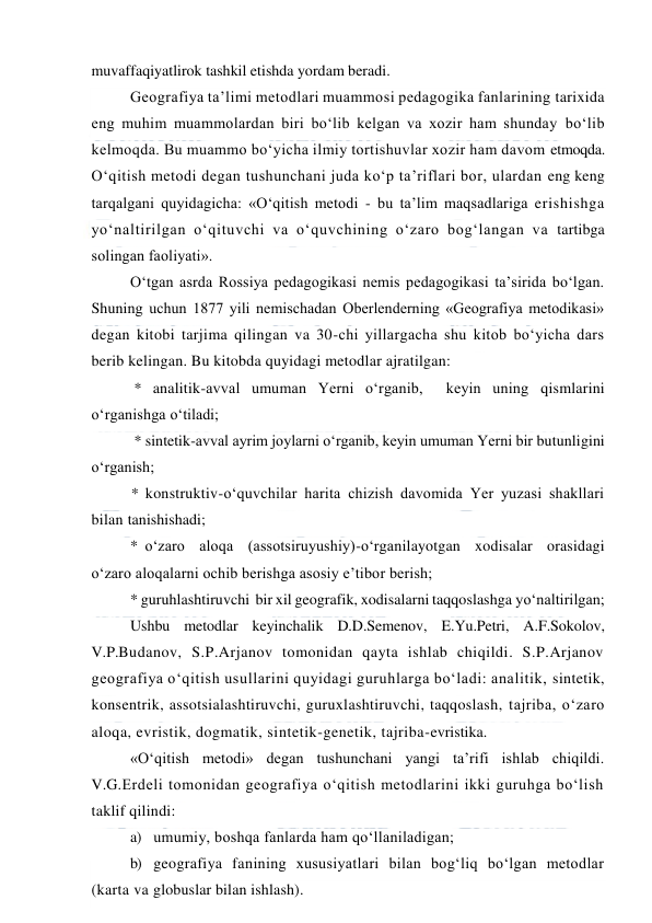  
 
muvaffaqiyatlirok tashkil etishda yordam beradi.  
Geografiya ta’limi metodlari muammosi pedagogika fanlarining tarixida 
eng muhim muammolardan biri bo‘lib kelgan va xozir ham shunday bo‘lib 
kelmoqda. Bu muammo bo‘yicha ilmiy tortishuvlar xozir ham davom etmoqda. 
O‘qitish metodi degan tushunchani juda ko‘p ta’riflari bor, ulardan eng keng 
tarqalgani quyidagicha: «O‘qitish metodi - bu ta’lim maqsadlariga erishishga 
yo‘naltirilgan o‘qituvchi va o‘quvchining o‘zaro bog‘langan va tartibga 
solingan faoliyati». 
O‘tgan asrda Rossiya pedagogikasi nemis pedagogikasi ta’sirida bo‘lgan. 
Shuning uchun 1877 yili nemischadan Oberlenderning «Geografiya metodikasi» 
degan kitobi tarjima qilingan va 30-chi yillargacha shu kitob bo‘yicha dars 
berib kelingan. Bu kitobda quyidagi metodlar ajratilgan: 
 * analitik-avval umuman Yerni o‘rganib,  keyin uning qismlarini 
o‘rganishga o‘tiladi; 
 * sintetik-avval ayrim joylarni o‘rganib, keyin umuman Yerni bir butunligini 
o‘rganish; 
* konstruktiv-o‘quvchilar harita chizish davomida Yer yuzasi shakllari 
bilan tanishishadi; 
* o‘zaro  aloqa  (assotsiruyushiy)-o‘rganilayotgan  xodisalar  orasidagi  
o‘zaro aloqalarni ochib berishga asosiy e’tibor berish; 
* guruhlashtiruvchi  bir xil geografik, xodisalarni taqqoslashga yo‘naltirilgan; 
Ushbu metodlar keyinchalik D.D.Semenov, E.Yu.Petri, A.F.Sokolov, 
V.P.Budanov, S.P.Arjanov tomonidan qayta ishlab chiqildi. S.P.Arjanov 
geografiya o‘qitish usullarini quyidagi guruhlarga bo‘ladi: analitik, sintetik, 
konsentrik, assotsialashtiruvchi, guruxlashtiruvchi, taqqoslash, tajriba, o‘zaro 
aloqa, evristik, dogmatik, sintetik-genetik, tajriba-evristika. 
«O‘qitish metodi» degan tushunchani yangi ta’rifi ishlab chiqildi. 
V.G.Erdeli tomonidan geografiya o‘qitish metodlarini ikki guruhga bo‘lish 
taklif qilindi: 
a) umumiy, boshqa fanlarda ham qo‘llaniladigan; 
b) geografiya fanining xususiyatlari bilan bog‘liq bo‘lgan metodlar 
(karta va globuslar bilan ishlash). 
