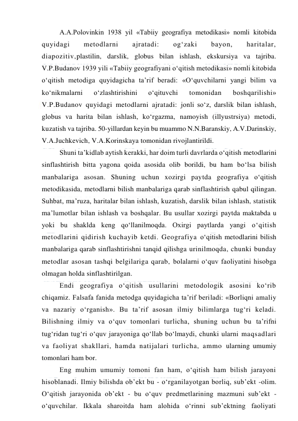  
 
A.A.Polovinkin 1938 yil «Tabiiy geografiya metodikasi» nomli kitobida 
quyidagi 
metodlarni 
ajratadi: 
og‘zaki 
bayon, 
haritalar, 
diapozitiv,plastilin, darslik, globus bilan ishlash, ekskursiya va tajriba. 
V.P.Budanov 1939 yili «Tabiiy geografiyani o‘qitish metodikasi» nomli kitobida 
o‘qitish metodiga quyidagicha ta’rif beradi: «O‘quvchilarni yangi bilim va 
ko‘nikmalarni 
o‘zlashtirishini 
o‘qituvchi 
tomonidan 
boshqarilishi» 
V.P.Budanov quyidagi metodlarni ajratadi: jonli so‘z, darslik bilan ishlash, 
globus va harita bilan ishlash, ko‘rgazma, namoyish (illyustrsiya) metodi, 
kuzatish va tajriba. 50-yillardan keyin bu muammo N.N.Baranskiy, A.V.Darinskiy, 
V.A.Juchkevich, V.A.Korinskaya tomonidan rivojlantirildi. 
Shuni ta’kidlab aytish kerakki, har doim turli davrlarda o‘qitish metodlarini 
sinflashtirish bitta yagona qoida asosida olib borildi, bu ham bo‘lsa bilish 
manbalariga asosan. Shuning uchun xozirgi paytda geografiya o‘qitish 
metodikasida, metodlarni bilish manbalariga qarab sinflashtirish qabul qilingan. 
Suhbat, ma’ruza, haritalar bilan ishlash, kuzatish, darslik bilan ishlash, statistik 
ma’lumotlar bilan ishlash va boshqalar. Bu usullar xozirgi paytda maktabda u 
yoki bu shaklda keng qo‘llanilmoqda. Oxirgi paytlarda yangi o‘qitish 
metodlarini qidirish kuchayib ketdi. Geografiya o‘qitish metodlarini bilish 
manbalariga qarab sinflashtirishni tanqid qilishga urinilmoqda, chunki bunday 
metodlar asosan tashqi belgilariga qarab, bolalarni o‘quv faoliyatini hisobga 
olmagan holda sinflashtirilgan. 
Endi geografiya o‘qitish usullarini metodologik asosini ko‘rib 
chiqamiz. Falsafa fanida metodga quyidagicha ta’rif beriladi: «Borliqni amaliy 
va nazariy o‘rganish». Bu ta’rif asosan ilmiy bilimlarga tug‘ri keladi. 
Bilishning ilmiy va o‘quv tomonlari turlicha, shuning uchun bu ta’rifni 
tug‘ridan tug‘ri o‘quv jarayoniga qo‘llab bo‘lmaydi, chunki ularni maqsadlari 
va faoliyat shakllari, hamda natijalari turlicha, ammo ularning umumiy 
tomonlari ham bor. 
Eng muhim umumiy tomoni fan ham, o‘qitish ham bilish jarayoni 
hisoblanadi. Ilmiy bilishda ob’ekt bu - o‘rganilayotgan borliq, sub’ekt -olim. 
O‘qitish jarayonida ob’ekt - bu o‘quv predmetlarining mazmuni sub’ekt - 
o‘quvchilar. Ikkala sharoitda ham alohida o‘rinni sub’ektning faoliyati 
