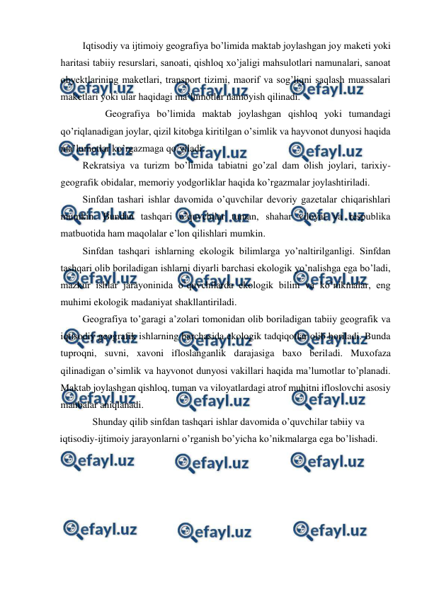  
 
Iqtisodiy va ijtimoiy geografiya bo’limida maktab joylashgan joy maketi yoki 
haritasi tabiiy resurslari, sanoati, qishloq xo’jaligi mahsulotlari namunalari, sanoat 
obyektlarining maketlari, transport tizimi, maorif va sog’liqni saqlash muassalari 
maketlari yoki ular haqidagi ma’lumotlar namoyish qilinadi. 
Geografiya bo’limida maktab joylashgan qishloq yoki tumandagi 
qo’riqlanadigan joylar, qizil kitobga kiritilgan o’simlik va hayvonot dunyosi haqida 
ma’lumotlar ko’rgazmaga qo’yiladi. 
Rekratsiya va turizm bo’limida tabiatni go’zal dam olish joylari, tarixiy- 
geografik obidalar, memoriy yodgorliklar haqida ko’rgazmalar joylashtiriladi. 
Sinfdan tashari ishlar davomida o’quvchilar devoriy gazetalar chiqarishlari 
mumkin. Bundan tashqari o’quvchilar tuman, shahar viloyat va respublika 
matbuotida ham maqolalar e’lon qilishlari mumkin. 
Sinfdan tashqari ishlarning ekologik bilimlarga yo’naltirilganligi. Sinfdan 
tashqari olib boriladigan ishlarni diyarli barchasi ekologik yo’nalishga ega bo’ladi, 
mazkur ishlar jarayoninida o’quvchilarda ekologik bilim va ko’nikmalar, eng 
muhimi ekologik madaniyat shakllantiriladi. 
Geografiya to’garagi a’zolari tomonidan olib boriladigan tabiiy geografik va 
iqtisodiy geografik ishlarning barchasida ekologik tadqiqotlar olib boriladi. Bunda 
tuproqni, suvni, xavoni ifloslanganlik darajasiga baxo beriladi. Muxofaza 
qilinadigan o’simlik va hayvonot dunyosi vakillari haqida ma’lumotlar to’planadi. 
Maktab joylashgan qishloq, tuman va viloyatlardagi atrof muhitni ifloslovchi asosiy 
manbalar aniqlanadi. 
Shunday qilib sinfdan tashqari ishlar davomida o’quvchilar tabiiy va 
iqtisodiy-ijtimoiy jarayonlarni o’rganish bo’yicha ko’nikmalarga ega bo’lishadi. 
 
