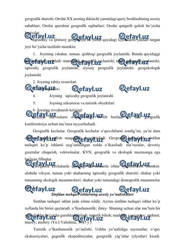  
 
geografik sharoiti; Orolni XX asrning ikkinchi yarmidagi quriy boshlashining asosiy 
sabablari; Orolni qurishini geografik oqibatlari; Orolni qutqarib qolish bo’yicha 
loyixalar. 
Iqtisodiy va ijtimoiy geografiya bo’yicha quyidagi loyixalarni yashab turgan 
joyi bo’yicha tuzilishi mumkin: 
1. Joyining (shahar, tuman, qishloq) geografik joylanishi. Bunda quyidaggi 
ma’lumotlar yoritiladi: matematik geogrvfik joylanishi; tabiiy geografik joylanishi; 
iqtisodiy geografik joylanishi; siyosiy geografik joylanishi; geogekologik 
joylanishi. 
2. Joyning tabiiy resurslari 
3. Joyning tarixi 
4. 
Joyning iqtisodiy geografik joylanishi 
5. 
Joyning rekratsion va turistik obyektlari 
6. Joyning rivojlanish kelajagi 
Mazkur mavzularni o’quvchilarga bo’lib beriladi va ular geografik 
konferentsiya uchun ma’ruza tayyorlashadi. 
Geografik kechalar. Geografik kechalar o’quvchilarni xordig’ini, ya’ni dam 
olishini tashkil qilish maqsadida uyushtiriladi. Geografik kechalarda sinfdan 
tashqari ko’p ishlarni uyg’unlashgan xolda o’tkaziladi: ma’ruzalar, devoriy 
gazetalar chiqarish, vektorinalar, KVN, geografik va ekologik mazmunga ega 
bo’lgan filbmlar. 
Geografik kechalarda quyidagi mavuzalarda ishlar uyushtirilishi mumkin: 
alohida viloyat, tuman yoki shaharning iqtisodiy geografik sharoiti; shahar yoki 
tumanning ekologik muammolarri; shahar yoki tumandagi demografik muammolar 
va h.k. 
Sinfdan tashqari ishlarning asosiy yo’nalishalari 
Sinfdan tashqari ishlar juda xilma xildir. Ayrim sinfdan tashqari ishlar ko’p 
xollarda bir birini qaytaradi. o’lkashunoslik; ilmiy- Shuning uchun ular ma’lum bir 
yo’nalishlar bo’yicha guruhlashtiriladi: turistik bilish; madaniy va oqartuv; mehnat; 
muzey; nashriy (Yu.I.Valishina, 1985 y.) 
Turistik o’lkashunoslik yo’nalishi. Ushbu yo’nalishga sayoxatlar, o’quv 
ekskursiyalari, gegrafik ekspeditsiyalar, geografik yig’inlar (slyotlar) kiradi. 
