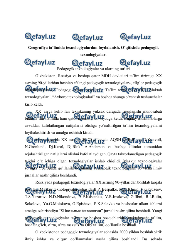  
 
 
 
 
 
Geografiya ta’limida texnologiyalardan foydalanish. O’qitishda pedagogik 
texnologiyalar. 
 
Pedagogik texnologiyalar va ularning turlari 
O’zbekiston, Rossiya va boshqa qator MDH davlatlari ta’lim tizimiga XX 
asrning 90-yillaridan boshlab «Yangi pedogogik texnologiyalar», «Ilg’or pedagogik 
texnologiyalari», “Pedagogik texnologiyalar”, “Ta’lim texnologiyalari”, “Maktab 
texnologiyalar”, “Axborot texnologiyalari” va boshqa shunga o’xshash tushunchalar 
kirib keldi. 
XX asrga kelib fan texnikaning yuksak darajada rivojlanishi munosabati 
bilan ta’lim tizimida ham qator muammolar vujudga keldi. Bunday muammolarga 
avvaldan kafolatlangan natijalarni olishga yo’naltirilgan ta’lim texnologiyalarni 
loyihalashtirish va amalga oshirish kiradi. 
Shu maqsadda XX asrning 50-70 yillar ida AQSH da B.Blum. D.Kratvoll, 
N.Gronlund, Dj.Kerol, Dj.Blok, A.Anderson va boshqa olimlar tomonidan 
rejalashtirilgan natijalarni olishni kafolatlaydigan, Qayta takrorlanadigan pedagogik 
tsiklni o’z ichiga olgan texnologiyalar ishlab chiqildi. Mazkur texnologiyalar 
so’ngra Yevropada qo’llanila boshlandi. Pedagogik texnologiyalar bo’yicha ilmiy 
jurnallar nashr qilina boshlandi. 
Rossiyada pedagogik texnologiyalar XX asrning 90-yillaridan boshlab tarqala 
boshladi.Mazkur texnologiyalar sohasida B.P. Bespalko, M.V.Klarin, V.G.Guzeev, 
T.S.Nazarov. N.D.Nikondova, N.F.Kostenko, V.R.Imakova, G.Ilbni, B.I.Bulin, 
Sokolova, Yu.G.Molokova, O.Episheva, P.K.Selevko va boshqalar ulkan ishlarni 
amalga oshirishdiyu “SHкoльnыe tеxnoлoгии” jurnali nashr qilina boshladi. Yangi 
pedagogik texnaologiyalar ta’limning boshqa bosqichlarida (maktabgacha ta’lim, 
boshlang’ich, o’rta, o’rta maxsus va Oliy ta’lim) qo’llanila boshladi. 
O’zbekistonda pedagogik texnologiyalar sohasida 2000 yildan boshlab yirik 
ilmiy ishlar va o’quv qo’llanmalari nashr qilina boshlandi. Bu sohada 
