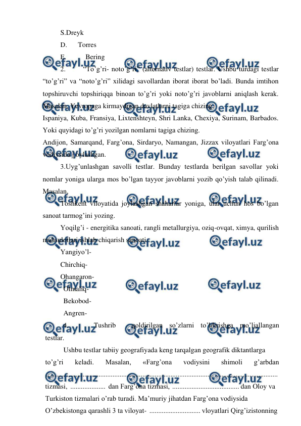 
 
S.Dreyk 
D. 
Torres 
E. 
Bering 
2. 
“To’g’ri- noto’g’ri” (alternativ testlar) testlar. Ushbu turdagi testlar 
“to’g’ri” va “noto’g’ri” xilidagi savollardan iborat iborat bo’ladi. Bunda imtihon 
topshiruvchi topshiriqqa binoan to’g’ri yoki noto’g’ri javoblarni aniqlash kerak. 
Masalan, Yevropaga kirmaydigan davlatlarni tagiga chizing. 
Ispaniya, Kuba, Fransiya, Lixtenshteyn, Shri Lanka, Chexiya, Surinam, Barbados. 
Yoki quyidagi to’g’ri yozilgan nomlarni tagiga chizing. 
Andijon, Samarqand, Farg’ona, Sirdaryo, Namangan, Jizzax viloyatlari Farg’ona 
vodiysida j oylashgan. 
3. 
Uyg’unlashgan savolli testlar. Bunday testlarda berilgan savollar yoki 
nomlar yoniga ularga mos bo’lgan tayyor javoblarni yozib qo’yish talab qilinadi. 
Masalan, 
Toshkent viloyatida joylashgan shaharlar yoniga, ular uchun hos bo’lgan 
sanoat tarmog’ini yozing. 
Yoqilg’i - energitika sanoati, rangli metallurgiya, oziq-ovqat, ximya, qurilish 
mahsulotlari ishlab chiqarish sanoati. 
Yangiyo’l- 
Chirchiq- 
Ohangaron- 
Olmaliq- 
Bekobod- 
Angren- 
4. 
Tushrib 
qoldirilgan so’zlarni to’ldirishga mo’ljallangan 
testlar. 
Ushbu testlar tabiiy geografiyada keng tarqalgan geografik diktantlarga 
to’g’ri 
keladi. 
Masalan, 
«Farg’ona 
vodiysini 
shimoli 
g’arbdan 
 
....................................................................................................................................  
tizmasi,  ....................  dan Farg’ona tizmasi,  ...................................... dan Oloy va 
Turkiston tizmalari o’rab turadi. Ma’muriy jihatdan Farg’ona vodiysida 
O’zbekistonga qarashli 3 ta viloyat-  ............................. vloyatlari Qirg’izistonning 
