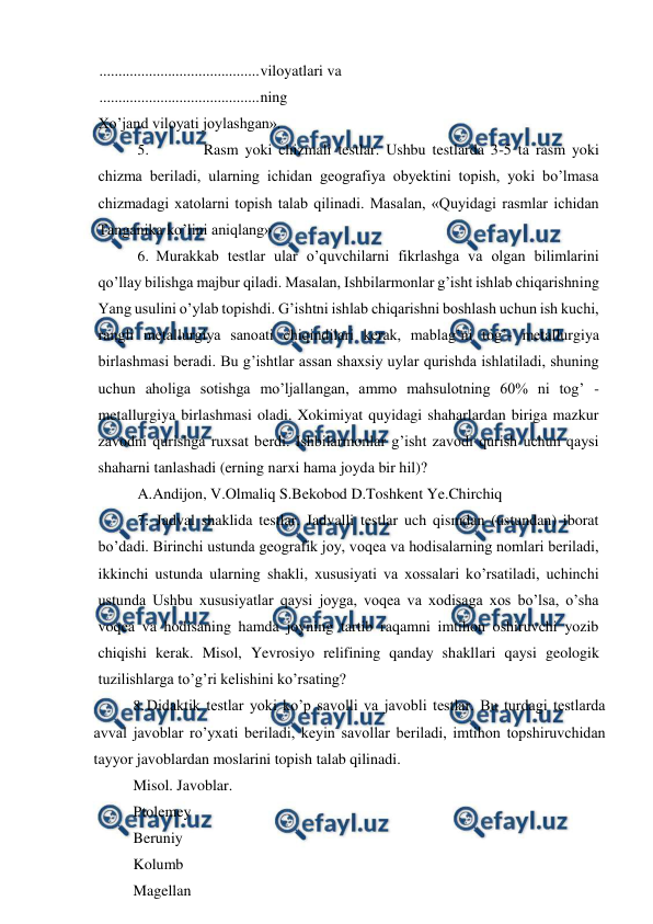  
 
 
.......................................... 
viloyatlari va 
 
.......................................... 
ning 
Xo’jand viloyati joylashgan». 
5. 
Rasm yoki chizmali testlar. Ushbu testlarda 3-5 ta rasm yoki 
chizma beriladi, ularning ichidan geografiya obyektini topish, yoki bo’lmasa 
chizmadagi xatolarni topish talab qilinadi. Masalan, «Quyidagi rasmlar ichidan 
Tanganika ko’lini aniqlang» 
6. Murakkab testlar ular o’quvchilarni fikrlashga va olgan bilimlarini 
qo’llay bilishga majbur qiladi. Masalan, Ishbilarmonlar g’isht ishlab chiqarishning 
Yang usulini o’ylab topishdi. G’ishtni ishlab chiqarishni boshlash uchun ish kuchi, 
rangli metallurgiya sanoati chiqindilari kerak, mablag’ni tog’- metallurgiya 
birlashmasi beradi. Bu g’ishtlar assan shaxsiy uylar qurishda ishlatiladi, shuning 
uchun aholiga sotishga mo’ljallangan, ammo mahsulotning 60% ni tog’ -
metallurgiya birlashmasi oladi. Xokimiyat quyidagi shaharlardan biriga mazkur 
zavodni qurishga ruxsat berdi. Ishbilarmonlar g’isht zavodi qurish uchun qaysi 
shaharni tanlashadi (erning narxi hama joyda bir hil)? 
A.Andijon, V.Olmaliq S.Bekobod D.Toshkent Ye.Chirchiq 
7. Jadval shaklida testlar. Jadvalli testlar uch qismdan (ustundan) iborat 
bo’dadi. Birinchi ustunda geografik joy, voqea va hodisalarning nomlari beriladi, 
ikkinchi ustunda ularning shakli, xususiyati va xossalari ko’rsatiladi, uchinchi 
ustunda Ushbu xususiyatlar qaysi joyga, voqea va xodisaga xos bo’lsa, o’sha 
voqea va hodisaning hamda joyning tartib raqamni imtihon oshiruvchi yozib 
chiqishi kerak. Misol, Yevrosiyo relifining qanday shakllari qaysi geologik 
tuzilishlarga to’g’ri kelishini ko’rsating? 
8. Didaktik testlar yoki ko’p savolli va javobli testlar. Bu turdagi testlarda 
avval javoblar ro’yxati beriladi, keyin savollar beriladi, imtihon topshiruvchidan 
tayyor javoblardan moslarini topish talab qilinadi. 
Misol. Javoblar. 
Ptolemey 
Beruniy 
Kolumb 
Magellan 
