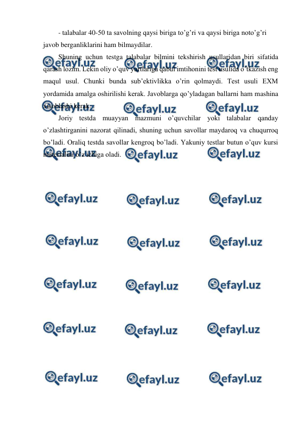  
 
- talabalar 40-50 ta savolning qaysi biriga to’g’ri va qaysi biriga noto’g’ri 
javob berganliklarini ham bilmaydilar. 
Shuning uchun testga talabalar bilmini tekshirish usullaridan biri sifatida 
qarash lozim. Lekin oliy o’quv yurtlariga qabul imtihonini test usulida o’tkazish eng 
maqul usul. Chunki bunda sub’ektivlikka o’rin qolmaydi. Test usuli EXM 
yordamida amalga oshirilishi kerak. Javoblarga qo’yladagan ballarni ham mashina 
xisoblashi kerak. . 
Joriy testda muayyan mazmuni o’quvchilar yoki talabalar qanday 
o’zlashtirganini nazorat qilinadi, shuning uchun savollar maydaroq va chuqurroq 
bo’ladi. Oraliq testda savollar kengroq bo’ladi. Yakuniy testlar butun o’quv kursi 
materialini o’z ichiga oladi. 
 
