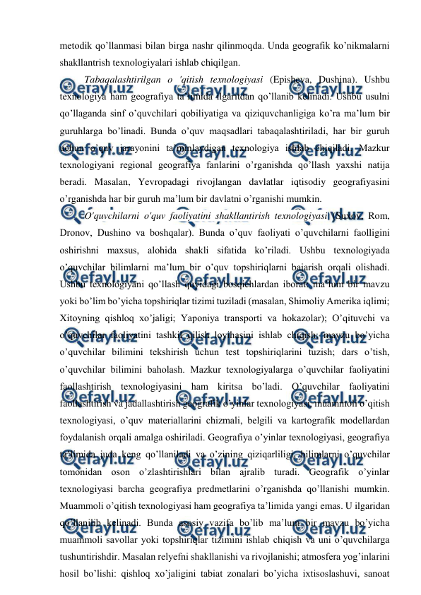  
 
metodik qo’llanmasi bilan birga nashr qilinmoqda. Unda geografik ko’nikmalarni 
shakllantrish texnologiyalari ishlab chiqilgan. 
Tabaqalashtirilgan o 'qitish texnologiyasi (Episheva, Dushina). Ushbu 
texnologiya ham geografiya ta’limida ilgaritdan qo’llanib kelinadi. Ushbu usulni 
qo’llaganda sinf o’quvchilari qobiliyatiga va qiziquvchanligiga ko’ra ma’lum bir 
guruhlarga bo’linadi. Bunda o’quv maqsadlari tabaqalashtiriladi, har bir guruh 
uchun o’quv jarayonini ta’minlaydigan texnologiya ishlab chiqiladi. Mazkur 
texnologiyani regional geografiya fanlarini o’rganishda qo’llash yaxshi natija 
beradi. Masalan, Yevropadagi rivojlangan davlatlar iqtisodiy geografiyasini 
o’rganishda har bir guruh ma’lum bir davlatni o’rganishi mumkin. 
O'quvchilarni o'quv faoliyatini shakllantirish texnologiyasi (Suxov, Rom, 
Dronov, Dushino va boshqalar). Bunda o’quv faoliyati o’quvchilarni faolligini 
oshirishni maxsus, alohida shakli sifatida ko’riladi. Ushbu texnologiyada 
o’quvchilar bilimlarni ma’lum bir o’quv topshiriqlarni bajarish orqali olishadi. 
Ushbu texnologiyani qo’llash quyidagi bosqichlardan iborat: ma’lum bir mavzu 
yoki bo’lim bo’yicha topshiriqlar tizimi tuziladi (masalan, Shimoliy Amerika iqlimi; 
Xitoyning qishloq xo’jaligi; Yaponiya transporti va hokazolar); O’qituvchi va 
o’quvchilar faoliyatini tashkil qilish loyihasini ishlab chiqish; mavzu bo’yicha 
o’quvchilar bilimini tekshirish uchun test topshiriqlarini tuzish; dars o’tish, 
o’quvchilar bilimini baholash. Mazkur texnologiyalarga o’quvchilar faoliyatini 
faollashtirish texnologiyasini ham kiritsa bo’ladi. O’quvchilar faoliyatini 
faollashtirish va jadallashtirish geografik o’yinlar texnologiyasi, muammoli o’qitish 
texnologiyasi, o’quv materiallarini chizmali, belgili va kartografik modellardan 
foydalanish orqali amalga oshiriladi. Geografiya o’yinlar texnologiyasi, geografiya 
ta’limida juda keng qo’llaniladi va o’zining qiziqarliligi, bilimlarni o’quvchilar 
tomonidan oson o’zlashtirishlari bilan ajralib turadi. Geografik o’yinlar 
texnologiyasi barcha geografiya predmetlarini o’rganishda qo’llanishi mumkin. 
Muammoli o’qitish texnologiyasi ham geografiya ta’limida yangi emas. U ilgaridan 
qo’llanilib kelinadi. Bunda asosiy vazifa bo’lib ma’lum bir mavzu bo’yicha 
muammoli savollar yoki topshiriqlar tizimini ishlab chiqish va uni o’quvchilarga 
tushuntirishdir. Masalan relyefni shakllanishi va rivojlanishi; atmosfera yog’inlarini 
hosil bo’lishi: qishloq xo’jaligini tabiat zonalari bo’yicha ixtisoslashuvi, sanoat 
