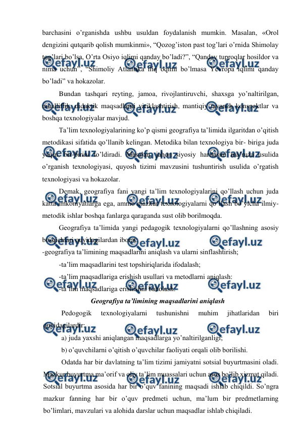  
 
barchasini o’rganishda ushbu usuldan foydalanish mumkin. Masalan, «Orol 
dengizini qutqarib qolish mumkinmi», “Qozog’iston past tog’lari o’rnida Shimolay 
tog’lari bo’lsa, O’rta Osiyo iqlimi qanday bo’ladi?”, “Qanday tuproqlar hosildor va 
nima uchun”, “Shimoliy Atlantika iliq oqimi bo’lmasa Yevropa iqlimi qanday 
bo’ladi” va hokazolar. 
Bundan tashqari reyting, jamoa, rivojlantiruvchi, shaxsga yo’naltirilgan, 
mualliflik, didaktik maqsadlarni yiriklashtirish, mantiqiy tayanch konspektlar va 
boshqa texnologiyalar mavjud. 
Ta’lim texnologiyalarining ko’p qismi geografiya ta’limida ilgaritdan o’qitish 
metodikasi sifatida qo’llanib kelingan. Metodika bilan texnologiya bir- biriga juda 
yaqin, bir-birini to’ldiradi. Masalan, jahon siyosiy haritasini ma’ruza usulida 
o’rganish texnologiyasi, quyosh tizimi mavzusini tushuntirish usulida o’rgatish 
texnologiyasi va hokazolar. 
Demak, geografiya fani yangi ta’lim texnologiyalarini qo’llash uchun juda 
katta imkoniyatlarga ega, ammo mazkur texnologiyalarni qo’llash bo’yicha ilmiy- 
metodik ishlar boshqa fanlarga qaraganda sust olib borilmoqda. 
Geografiya ta’limida yangi pedagogik texnologiyalarni qo’llashning asosiy 
bosqichlari quyidagilardan iborat: 
-geografiya ta’limining maqsadlarini aniqlash va ularni sinflashtirish; 
-ta’lim maqsadlarini test topshiriqlarida ifodalash; 
-ta’lim maqsadlariga erishish usullari va metodlarni aniqlash: 
-ta’lim maqsadlariga erishishni baholash. 
Geografiya ta’limining maqsadlarini aniqlash 
Pedogogik 
texnologiyalarni 
tushunishni 
muhim 
jihatlaridan 
biri 
quyidagilardir: 
a) juda yaxshi aniqlangan maqsadlarga yo’naltirilganligi; 
b) o’quvchilarni o’qitish o’quvchilar faoliyati orqali olib borilishi. 
Odatda har bir davlatning ta’lim tizimi jamiyatni sotsial buyurtmasini oladi. 
Mazkur buyurtma ma’orif va oliy ta’lim muassalari uchun asos bo’lib xizmat qiladi. 
Sotsial buyurtma asosida har bir o’quv fanining maqsadi ishlab chiqildi. So’ngra 
mazkur fanning har bir o’quv predmeti uchun, ma’lum bir predmetlarning 
bo’limlari, mavzulari va alohida darslar uchun maqsadlar ishlab chiqiladi. 
